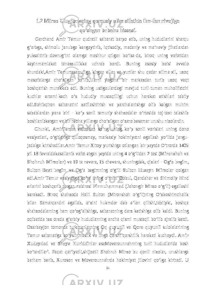 1.2 Mirzo Ulug’bekning qomusiy olim sifatida ilm-fan rivojiga qo’shgan bebaho hissasi. Garchand Amir Temur qudratli saltanat barpo etib, uning hududlarini sharqu g’arbga, shimolu janubga kengaytirib, iqtisodiy, madaniy va ma’naviy jihatlardan yuksaltirib dovrug’ini olamga mashhur qilgan bo’lsa-da, biroq uning vafotidan keyinmamlakat tanazzullikka uchrab bordi. Buning asosiy boisi avvalo shundaki,Amir Temurtasarrufiga kirgan ellar va yurtlar shu qadar xilma-xil, uzoq masofalarga cho’zilgan bo’lib,ularni yagona bir markazdan turib uzoq vaqt boshqarish murakkab edi. Buning ustigaulardagi mavjud turli-tuman muholifatchi kuchlar ertami-kech o’z hududiy mustaqilligi uchun harakat etishlari tabiiy edi.Sohibqiron saltanatini zaiflashtirish va parchalanishga olib kelgan muhim sabablardan yana biri - ko’p sonli temuriy shahzodalar o’rtasida toj-taxt talashib boshlanibketgan va bir necha yillarga cho’zilgan o’zaro besamar urushu nizolardir. Chunki, AmirTemur vafotidan so’ng uning ko’p sonli vorislari uning dono vasiyatlari, o’gitlariga quloqosmay, markaziy hokimiyatni egallash yo’lida jangu- jadalga kirishadilar.Amir Temur Xitoy yurishiga otlangan bir paytda O’trorda 1405 yil 18 fevraldakasallanib vafot etgan paytda uning 4 o’g’lidan 2 tasi ( Mironshoh va Shohruh Mirzolar ) va 19 ta nevara, 15 chevara, shuningdek, qizlari - Og’a begim , Sulton Baxt begim va Og’a begimning o’g’li Sulton Husayn Mirzo lar qolgan edi.Amir Temur vasiyatiga ko’ra uning o’rnini Qobul, Qandahar va Shimoliy Hind erlarini boshqarib turgan nabirasi Pirmuhammad (Jahongir Mirzo o’g’li) egallashi kerakedi. Biroq shahzoda Halil Sulton (Mironshoh o’g’li)ning O’zboshimchalik bilan Samarqandni egallab, o’zini hukmdor deb e’lon qilishi,tabiiyki, boshqa shahzodalarning ham qo’zg’alishiga, saltanatning darz ketishiga olib keldi. Buning oqibatida tez orada g’arbiy hududlarning ancha qismi mustaqil bo’lib ajralib ketdi. Ozarbayjon tomonda turkmanlarning Oq quyunli va Qora quyunli sulolalarining Temur saltanatiga bo’ysunmaslik va unga qarshi qarshilik harakati kuchaydi. Amir Xudaydod va Shayx Nuriddin lar esaMovarounnahrning turli hududlarida bosh ko’tardilar 1 . Faqat qat’iyatli,shijoatli Shohruh Mirzo bu qonli nizolar, urushlarga barham berib, Xuroson va Movarounnahrda hokimiyat jilovini qo’lga kiritadi. U 14 