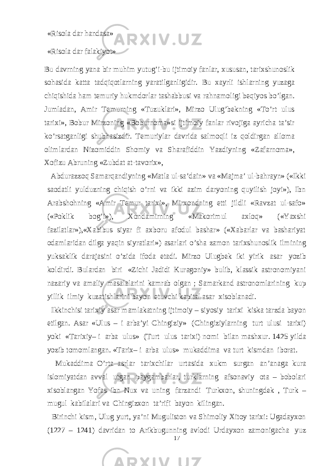 «Risola dar handasa» «Risola dar falakiyot» Bu davrning yana bir muhim yutug’i-bu ijtimoiy fanlar, xususan, tarixshunoslik sohasida katta tadqiqotlarning yaratilganligidir. Bu xayrli ishlarning yuzaga chiqishida ham temuriy hukmdorlar tashabbusi va rahnamoligi beqiyos bo’lgan. Jumladan, Amir Temurning «Tuzuklari», Mirzo Ulug’bekning «To’rt ulus tarixi», Bobur Mirzoning «Boburnoma»si ijtimoiy fanlar rivojiga ayricha ta’sir ko’rsatganligi shubhasizdir. Temuriylar davrida salmoqli iz qoldirgan alloma olimlardan Nizomiddin Shomiy va Sharafiddin Yazdiyning «Zafarnoma», Xofizu Abruning «Zubdat at-tavorix», Abdurazzoq Samarqandiyning «Matla ul-sa’dain» va «Majma’ ul-bahrayn» («Ikki saodatli yulduzning chiqish o’rni va ikki azim daryoning quyilish joyi»), Ibn Arabshohning «Amir Temur tarixi», Mirxondning etti jildli «Ravzat ul-safo» («Poklik bog’i»), Xondamirning «Makorimul axloq» («Yaxshi fazilatlar»),«Xabibus siyar fi axboru afodul bashar» («Xabarlar va bashariyat odamlaridan dilga yaqin siyratlari») asarlari o’sha zamon tarixshunoslik ilmining yuksaklik darajasini o’zida ifoda etadi. Mirzo Ulugbek iki yirik asar yozib koldirdi. Bulardan biri «Zichi Jadidi Kuragoniy» bulib, klassik astronomiyani nazariy va amaliy masalalarini kamrab olgan ; Samarkand astronomlarining kup yillik ilmiy kuzatishlarini bayon etuvchi kapital asar xisoblanadi. Ikkinchisi tarixiy asar mamlakatning ijtimoiy – siyosiy tarixi kiska tarzda bayon etilgan. Asar «Ulus – i arba’yi Chingiziy» (Chingiziylarning turt ulusi tarixi) yoki «Tarixiy– i arba ulus» (Turt ulus tarixi) nomi bilan mashxur. 1425 yilda yozib tomomlangan. «Tarix– i arba ulus» mukaddima va turt kismdan iborat. Mukaddima O’rta asrlar tarixchilar urtasida xukm surgan an’anaga kura islomiyatdan avval utgan paygambarlar, turklarning afsonaviy ota – bobolari xisoblangan Yofas ibn Nux va uning farzandi Turkxon, shuningdek , Turk – mugul kabilalari va Chingizxon ta’rifi bayon kilingan. Birinchi kism, Ulug yurt, ya’ni Muguliston va Shimoliy Xitoy tarixi: Ugadayxon (1227 – 1241) davridan to Arikbugunning avlodi Urdayxon zamonigacha yuz 17 