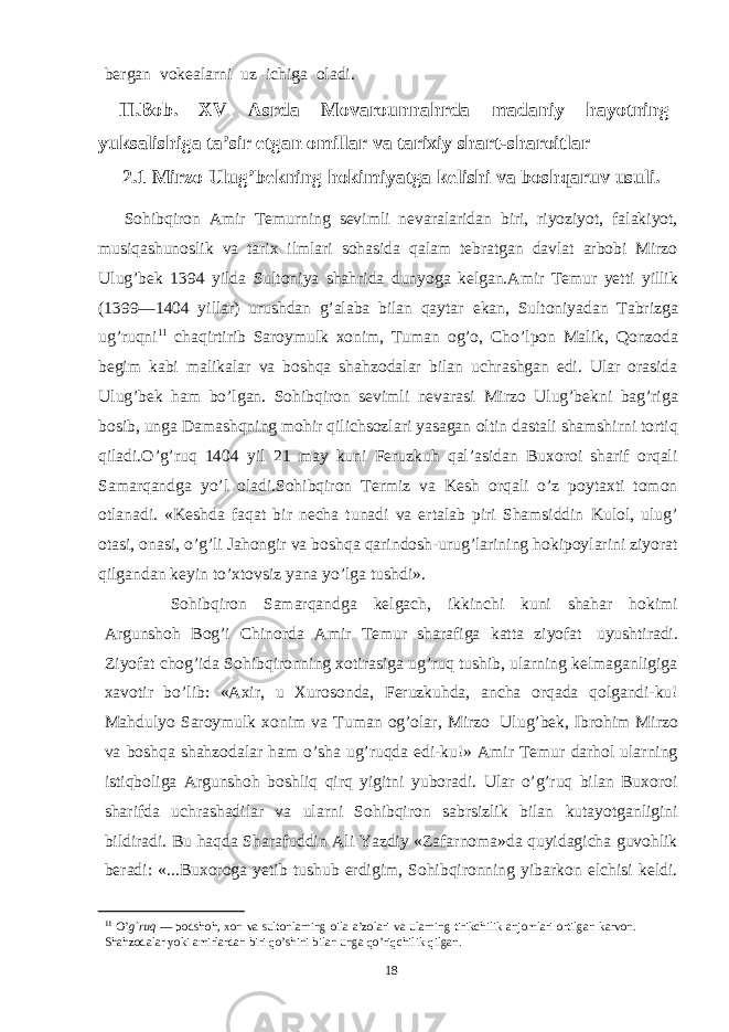 bergan vokealarni uz ichiga oladi. II.Bob. XV Asrda Movarounnahrda madaniy hayotning yuksalishiga ta’sir etgan omillar va tarixiy shart-sharoitlar 2.1 Mirzo Ulug’bekning hokimiyatga kelishi va boshqaruv usuli. Sohibqiron Amir Тemurning sevimli nevaralaridan biri, riyoziyot, falakiyot, musiqashunoslik va tarix ilmlari sohasida qalam tebratgan davlat arbobi Mirzo Ulug’bek 1394 yilda Sultoniya shahrida dunyoga kelgan.Amir Тemur yetti yillik (1399—1404 yillar) urushdan g’alaba bilan qaytar ekan, Sultoniyadan Тabrizga ug’ruqni 11 chaqirtirib Saroymulk xonim, Тuman og’o, Cho’lpon Malik, Qonzoda begim kabi malikalar va boshqa shahzodalar bilan uchrashgan edi. Ular orasida Ulug’bek ham bo’lgan. Sohibqiron sevimli nevarasi Mirzo Ulug’bekni bag’riga bosib, unga Damashqning mohir qilichsozlari yasagan oltin dastali shamshirni tortiq qiladi.O’g’ruq 1404 yil 21 may kuni Feruzkuh qal’asidan Buxoroi sharif orqali Samarqandga yo’l oladi.Sohibqiron Тermiz va Kesh orqali o’z poytaxti tomon otlanadi. «Keshda faqat bir necha tunadi va ertalab piri Shamsiddin Kulol, ulug’ otasi, onasi, o’g’li Jahongir va boshqa qarindosh-urug’larining hokipoylarini ziyorat qilgandan keyin to’xtovsiz yana yo’lga tushdi». Sohibqiron Samarqandga kelgach, ikkinchi kuni shahar hokimi Argunshoh Bog’i Chinorda Amir Тemur sharafiga katta ziyofat uyushtiradi. Ziyofat chog’ida Sohibqironning xotirasiga ug’ruq tushib, ularning kelmaganligiga xavotir bo’lib: «Axir, u Хurosonda, Feruzkuhda, ancha orqada qolgandi-ku! Mahdulyo Saroymulk xonim va Тuman og’olar, Mirzo Ulug’bek, Ibrohim Mirzo va boshqa shahzodalar ham o’sha ug’ruqda edi-ku!» Amir Тemur darhol ularning istiqboliga Argunshoh boshliq qirq yigitni yuboradi. Ular o’g’ruq bilan Buxoroi sharifda uchrashadilar va ularni Sohibqiron sabrsizlik bilan kutayotganligini bildiradi. Bu haqda Sharafuddin Ali Yazdiy «Zafarnoma»da quyidagicha guvohlik beradi: «...Buxoroga yetib tushub erdigim, Sohibqironning yibarkon elchisi keldi. 11 O’ g`ruq — podshoh, xon va sultonlarning oila a’zolari va ularning tirikchilik anjomlari ortilgan karvon. Shahzodalar yoki amirlardan biri qo’shini bilan unga qo’riqchilik qilgan. 18 