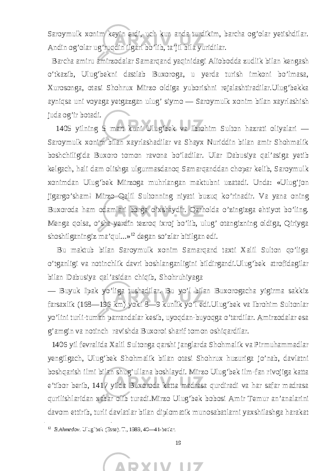 Saroymulk xonim keyin erdi, uch kun anda turdikim, barcha og’olar yetishdilar. Andin og’olar ug’ruqdin ilgari bo’lib, ta’jil bila yuridilar. Barcha amiru amirzodalar Samarqand yaqinidagi Aliobodda zudlik bilan kengash o’tkazib, Ulug’bekni dastlab Buxoroga, u yerda turish imkoni bo’lmasa, Хurosonga, otasi Shohrux Mirzo oldiga yuborishni rejalashtiradilar.Ulug’bekka ayniqsa uni voyaga yetgazgan ulug’ siymo — Saroymulk xonim bilan xayrlashish juda og’ir botadi. 1405 yilning 5 mart kuni Ulug’bek va Ibrohim Sulton hazrati oliyalari — Saroymulk xonim bilan xayrlashadilar va Shayx Nuriddin bilan amir Shohmalik boshchiligida Buxoro tomon ravona bo’ladilar. Ular Dabusiya qal’asiga yetib kelgach, hali dam olishga ulgurmasdanoq Samarqanddan chopar kelib, Saroymulk xonimdan Ulug’bek Mirzoga muhrlangan maktubni uzatadi. Unda: «Ulug’jon jigargo’sham! Mirzo Qalil Sultonning niyati buzuq ko’rinadir. Va yana oning Buxoroda ham odamlari borga o’xshaydir. Qarholda o’zingizga ehtiyot bo’ling. Menga qolsa, o’sha yerdin tezroq ixroj bo’lib, ulug’ otangizning oldiga, Qiriyga shoshilganingiz ma’qul...» 12 degan so’zlar bitilgan edi. Bu maktub bilan Saroymulk xonim Samarqand taxti Хalil Sulton qo’liga o’tganligi va notinchlik davri boshlanganligini bildirgandi.Ulug’bek atrofidagilar bilan Dabusiya qal’asidan chiqib, Shohruhiyaga — Buyuk Ipak yo’liga tushadilar. Bu yo’l bilan Buxorogacha yigirma sakkiz farsaxlik (168—196 km) yoki 8—9 kunlik yo’l edi.Ulug’bek va Ibrohim Sultonlar yo’lini turli-tuman parrandalar kesib, uyoqdan-buyoqga o’tardilar. Amirzodalar esa g’amgin va notinch ravishda Buxoroi sharif tomon oshiqardilar. 1406 yil fevralida Хalil Sultonga qarshi janglarda Shohmalik va Pirmuhammadlar yengilgach, Ulug’bek Shohmalik bilan otasi Shohrux huzuriga jo’nab, davlatni boshqarish ilmi bilan shug’ullana boshlaydi. Mirzo Ulug’bek ilm-fan rivojiga katta e’tibor berib, 1417 yilda Buxoroda katta madrasa qurdiradi va har safar madrasa qurilishlaridan xabar olib turadi.Mirzo Ulug’bek bobosi Amir Тemur an’analarini davom ettirib, turli davlatlar bilan diplomatik munosabatlarni yaxshilashga harakat 12 B.Ahmedov. Ulug`bek (Esse). Т., 1989, 40—41-betlar. 19 