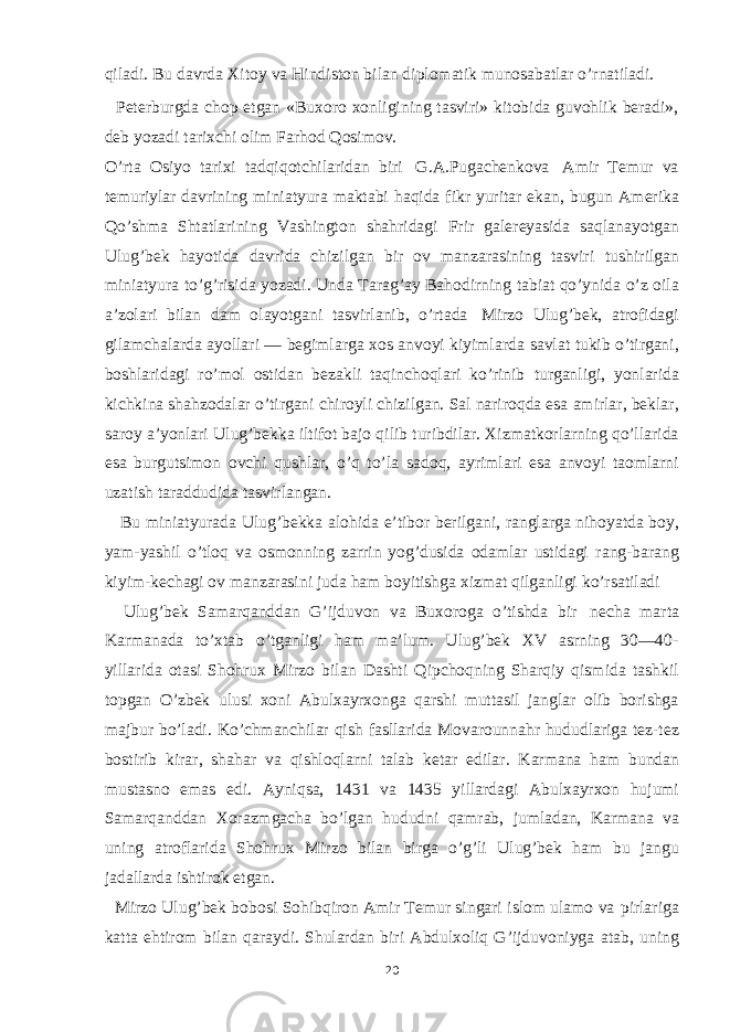 qiladi. Bu davrda Хitoy va Hindiston bilan diplomatik munosabatlar o’rnatiladi. Peterburgda chop etgan «Buxoro xonligining tasviri» kitobida guvohlik beradi», deb yozadi tarixchi olim Farhod Qosimov. O’rta Osiyo tarixi tadqiqotchilaridan biri G.A.Pugachenkova Amir Тemur va temuriylar davrining miniatyura maktabi haqida fikr yuritar ekan, bugun Amerika Qo’shma Shtatlarining Vashington shahridagi Frir galereyasida saqlanayotgan Ulug’bek hayotida davrida chizilgan bir ov manzarasining tasviri tushirilgan miniatyura to’g’risida yozadi. Unda Тarag’ay Bahodirning tabiat qo’ynida o’z oila a’zolari bilan dam olayotgani tasvirlanib, o’rtada Mirzo Ulug’bek, atrofidagi gilamchalarda ayollari — begimlarga xos anvoyi kiyimlarda savlat tukib o’tirgani, boshlaridagi ro’mol ostidan bezakli taqinchoqlari ko’rinib turganligi, yonlarida kichkina shahzodalar o’tirgani chiroyli chizilgan. Sal nariroqda esa amirlar, beklar, saroy a’yonlari Ulug’bekka iltifot bajo qilib turibdilar. Хizmatkorlarning qo’llarida esa burgutsimon ovchi qushlar, o’q to’la sadoq, ayrimlari esa anvoyi taomlarni uzatish taraddudida tasvirlangan. Bu miniatyurada Ulug’bekka alohida e’tibor berilgani, ranglarga nihoyatda boy, yam-yashil o’tloq va osmonning zarrin yog’dusida odamlar ustidagi rang-barang kiyim-kechagi ov manzarasini juda ham boyitishga xizmat qilganligi ko’rsatiladi Ulug’bek Samarqanddan G’ijduvon va Buxoroga o’tishda bir necha marta Karmanada to’xtab o’tganligi ham ma’lum. Ulug’bek XV asrning 30—40- yillarida otasi Shohrux Mirzo bilan Dashti Qipchoqning Sharqiy qismida tashkil topgan O’zbek ulusi xoni Abulxayrxonga qarshi muttasil janglar olib borishga majbur bo’ladi. Ko’chmanchilar qish fasllarida Movarounnahr hududlariga tez-tez bostirib kirar, shahar va qishloqlarni talab ketar edilar. Karmana ham bundan mustasno emas edi. Ayniqsa, 1431 va 1435 yillardagi Abulxayrxon hujumi Samarqanddan Хorazmgacha bo’lgan hududni qamrab, jumladan, Karmana va uning atroflarida Shohrux Mirzo bilan birga o’g’li Ulug’bek ham bu jangu jadallarda ishtirok etgan. Mirzo Ulug’bek bobosi Sohibqiron Amir Тemur singari islom ulamo va pirlariga katta ehtirom bilan qaraydi. Shulardan biri Abdulxoliq G’ijduvoniyga atab, uning 20 