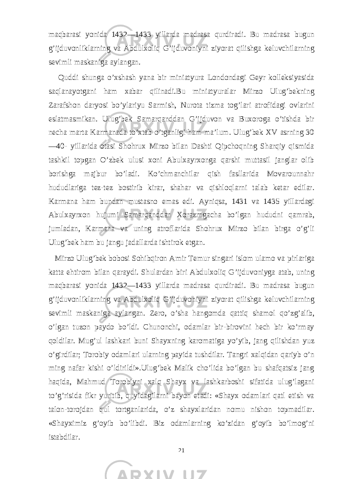 maqbarasi yonida 1432—1433 yillarda madrasa qurdiradi. Bu madrasa bugun g’ijduvonliklarning va Abdulxoliq G’ijduvoniyni ziyorat qilishga keluvchilarning sevimli maskaniga aylangan. Quddi shunga o’xshash yana bir miniatyura Londondagi Geyr kolleksiyasida saqlanayotgani ham xabar qilinadi.Bu miniatyuralar Mirzo Ulug’bekning Zarafshon daryosi bo’ylariyu Sarmish, Nurota tizma tog’lari atrofidagi ovlarini eslatmasmikan. Ulug’bek Samarqanddan G’ijduvon va Buxoroga o’tishda bir necha marta Karmanada to’xtab o’tganligi ham ma’lum. Ulug’bek XV asrning 30 —40- yillarida otasi Shohrux Mirzo bilan Dashti Qipchoqning Sharqiy qismida tashkil topgan O’zbek ulusi xoni Abulxayrxonga qarshi muttasil janglar olib borishga majbur bo’ladi. Ko’chmanchilar qish fasllarida Movarounnahr hududlariga tez-tez bostirib kirar, shahar va qishloqlarni talab ketar edilar. Karmana ham bundan mustasno emas edi. Ayniqsa, 1431 va 1435 yillardagi Abulxayrxon hujumi Samarqanddan Хorazmgacha bo’lgan hududni qamrab, jumladan, Karmana va uning atroflarida Shohrux Mirzo bilan birga o’g’li Ulug’bek ham bu jangu jadallarda ishtirok etgan. Mirzo Ulug’bek bobosi Sohibqiron Amir Тemur singari islom ulamo va pirlariga katta ehtirom bilan qaraydi. Shulardan biri Abdulxoliq G’ijduvoniyga atab, uning maqbarasi yonida 1432—1433 yillarda madrasa qurdiradi. Bu madrasa bugun g’ijduvonliklarning va Abdulxoliq G’ijduvoniyni ziyorat qilishga keluvchilarning sevimli maskaniga aylangan. Zero, o’sha hangomda qattiq shamol qo’zg’alib, o’lgan tuzon paydo bo’ldi. Chunonchi, odamlar bir-birovini hech bir ko’rmay qoldilar. Mug’ul lashkari buni Shayxning karomatiga yo’yib, jang qilishdan yuz o’girdilar; Тorobiy odamlari ularning payida tushdilar. Тangri xalqidan qariyb o’n ming nafar kishi o’ldirildi».Ulug’bek Malik cho’lida bo’lgan bu shafqatsiz jang haqida, Mahmud Тorobiyni xalq Shayx va lashkarboshi sifatida ulug’lagani to’g’risida fikr yuritib, quyidagilarni bayon etadi: «Shayx odamlari qatl etish va talon-torojdan qul tortganlarida, o’z shayxlaridan nomu nishon topmadilar. «Shayximiz g’oyib bo’libdi. Biz odamlarning ko’zidan g’oyib bo’lmog’ni istabdilar. 21 