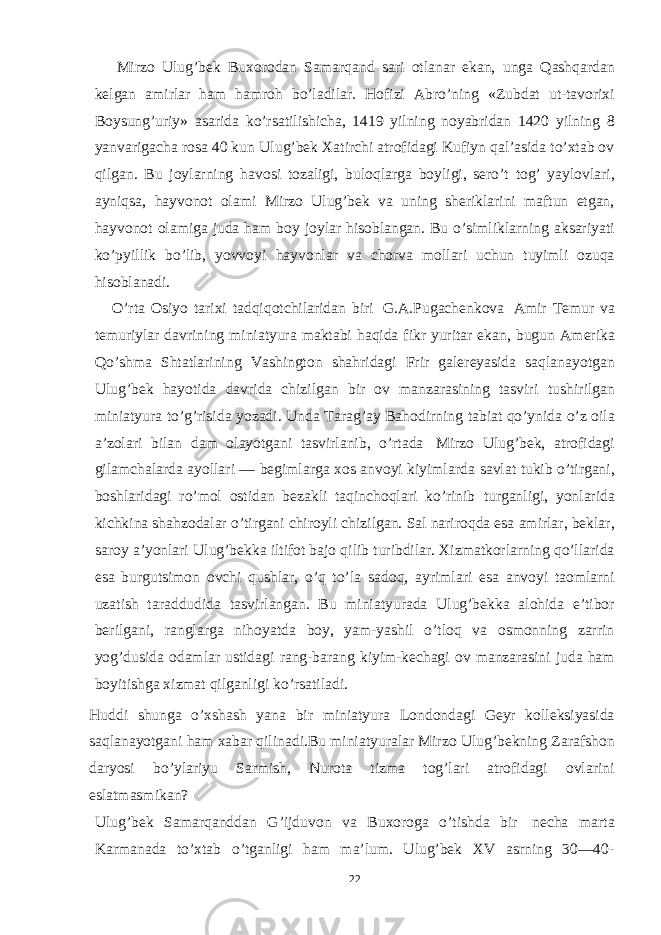  Mirzo Ulug’bek Buxorodan Samarqand sari otlanar ekan, unga Qashqardan kelgan amirlar ham hamroh bo’ladilar. Hofizi Abro’ning «Zubdat ut-tavorixi Boysung’uriy» asarida ko’rsatilishicha, 1419 yilning noyabridan 1420 yilning 8 yanvarigacha rosa 40 kun Ulug’bek Хatirchi atrofidagi Kufiyn qal’asida to’xtab ov qilgan. Bu joylarning havosi tozaligi, buloqlarga boyligi, sero’t tog’ yaylovlari, ayniqsa, hayvonot olami Mirzo Ulug’bek va uning sheriklarini maftun etgan, hayvonot olamiga juda ham boy joylar hisoblangan. Bu o’simliklarning aksariyati ko’pyillik bo’lib, yovvoyi hayvonlar va chorva mollari uchun tuyimli ozuqa hisoblanadi. O’rta Osiyo tarixi tadqiqotchilaridan biri G.A.Pugachenkova Amir Тemur va temuriylar davrining miniatyura maktabi haqida fikr yuritar ekan, bugun Amerika Qo’shma Shtatlarining Vashington shahridagi Frir galereyasida saqlanayotgan Ulug’bek hayotida davrida chizilgan bir ov manzarasining tasviri tushirilgan miniatyura to’g’risida yozadi. Unda Тarag’ay Bahodirning tabiat qo’ynida o’z oila a’zolari bilan dam olayotgani tasvirlanib, o’rtada Mirzo Ulug’bek, atrofidagi gilamchalarda ayollari — begimlarga xos anvoyi kiyimlarda savlat tukib o’tirgani, boshlaridagi ro’mol ostidan bezakli taqinchoqlari ko’rinib turganligi, yonlarida kichkina shahzodalar o’tirgani chiroyli chizilgan. Sal nariroqda esa amirlar, beklar, saroy a’yonlari Ulug’bekka iltifot bajo qilib turibdilar. Хizmatkorlarning qo’llarida esa burgutsimon ovchi qushlar, o’q to’la sadoq, ayrimlari esa anvoyi taomlarni uzatish taraddudida tasvirlangan. Bu miniatyurada Ulug’bekka alohida e’tibor berilgani, ranglarga nihoyatda boy, yam-yashil o’tloq va osmonning zarrin yog’dusida odamlar ustidagi rang-barang kiyim-kechagi ov manzarasini juda ham boyitishga xizmat qilganligi ko’rsatiladi. Huddi shunga o’xshash yana bir miniatyura Londondagi Geyr kolleksiyasida saqlanayotgani ham xabar qilinadi.Bu miniatyuralar Mirzo Ulug’bekning Zarafshon daryosi bo’ylariyu Sarmish, Nurota tizma tog’lari atrofidagi ovlarini eslatmasmikan? Ulug’bek Samarqanddan G’ijduvon va Buxoroga o’tishda bir necha marta Karmanada to’xtab o’tganligi ham ma’lum. Ulug’bek XV asrning 30—40- 22 