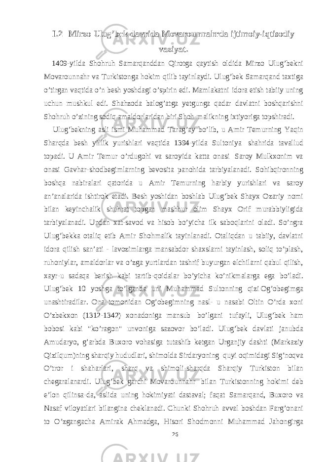 I.2 Mirzo Ulug’bek davrida Movarounnahrda ijtimoiy-iqtisodiy vaziyat. 1409-yilda Shohruh Samarqanddan Qirotga qaytish oldida Mirzo Ulug’bekni Movarounnahr va Turkistonga hokim qilib tayinlaydi. Ulug’bek Samarqand taxtiga o’tirgan vaqtida o’n besh yoshdagi o’spirin edi. Mamlakatni idora etish tabiiy uning uchun mushkul edi. Shahzoda balog’atga yetgunga qadar davlatni boshqarishni Shohruh o’zining sodiq amaldorlaridan biri Shoh-malikning ixtiyoriga topshiradi. Ulug’bekning asli ismi Muhammad Tarag’ay bo’lib, u Amir Temurning Yaqin Sharqda besh yillik yurishlari vaqtida 1394-yilda Sultoniya shahrida tavallud topadi. U Amir Temur o’rdugohi va saroyida katta onasi Saroy Mulkxonim va onasi Gavhar-shodbegimlarning bevosita panohida tarbiyalanadi. Sohibqironning boshqa nabiralari qatorida u Amir Temurning harbiy yurishlari va saroy an’analarida ishtirok etadi. Besh yoshidan boshlab Ulug’bek Shayx Ozariy nomi bilan keyinchalik shuhrat topgan mashhur olim Shayx Orif murabbiyligida tarbiyalanadi. Undan xat-savod va hisob bo’yicha ilk saboqlarini oladi. So’ngra Ulug’bekka otaliq etib Amir Shohmalik tayinlanadi. Otaliqdan u tabiiy, davlatni idora qilish san’ati - lavozimlarga mansabdor shaxslarni tayinlash, soliq to’plash, ruhoniylar, amaldorlar va o’zga yurtlardan tashrif buyurgan elchilarni qabul qilish, xayr-u sadaqa berish kabi tartib-qoidalar bo’yicha ko’nikmalarga ega bo’ladi. Ulug’bek 10 yoshga to’lganda uni Muhammad Sultonning qizi Og’obegimga unashtiradilar. Ona tomonidan Og’obegimning nasl- u nasabi Oltin O’rda xoni O’zbekxon (1312-1342) xonadoniga mansub bo’lgani tufayli, Ulug’bek ham bobosi kabi &#34;ko’ragon&#34; unvoniga sazovor bo’ladi. Ulug’bek davlati janubda Amudaryo, g’arbda Buxoro vohasiga tutashib ketgan Urganjiy dashti (Markaziy Qizilqum)ning sharqiy hududlari, shimolda Sirdaryoning quyi oqimidagi Sig’noqva O’tror i shaharlari, sharq va shimoli-sharqda Sharqiy Turkiston bilan chegaralanardi. Ulug’bek garchi Movarounnahr bilan Turkistonning hokimi deb e’lon qilinsa-da, aslida uning hokimiyati dastaval; faqat Samarqand, Buxoro va Nasaf viloyatlari bilangina cheklanadi. Chunki Shohruh avval boshdan Farg’onani to O’zgangacha Amirak Ahmadga, Hisori Shodmonni Muhammad Jahongirga 26 