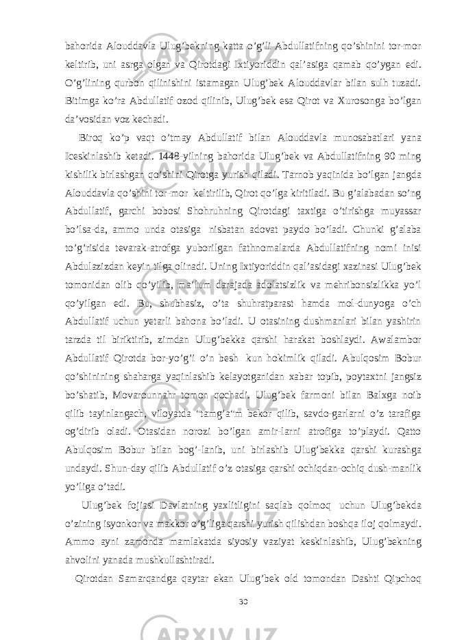 bahorida Alouddavla Ulug’bekning katta o’g’li Abdullatifning qo’shinini tor-mor keltirib, uni asrga olgan va Qirotdagi Ixtiyoriddin qal’asiga qamab qo’ygan edi. O’g’lining qurbon qilinishini istamagan Ulug’bek Alouddavlar bilan sulh tuzadi. Bitimga ko’ra Abdullatif ozod qilinib, Ulug’bek esa Qirot va Xurosonga bo’lgan da’vosidan voz kechadi. Biroq ko’p vaqt o’tmay Abdullatif bilan Alouddavla munosabatlari yana Iceskinlashib ketadi. 1448-yilning bahorida Ulug’bek va Abdullatifning 90 ming kishilik birlashgan qo’shini Qirotga yurish qiladi. Tarnob yaqinida bo’lgan jangda Alouddavla qo’shini tor-mor keltirilib, Qirot qo’lga kiritiladi. Bu g’alabadan so’ng Abdullatif, garchi bobosi Shohruhning Qirotdagi taxtiga o’tirishga muyassar bo’lsa-da, ammo unda otasiga nisbatan adovat paydo bo’ladi. Chunki g’alaba to’g’risida tevarak-atrofga yuborilgan fathnomalarda Abdullatifning nomi inisi Abdulazizdan keyin tilga olinadi. Uning Ixtiyoriddin qal’asidagi xazinasi Ulug’bek tomonidan olib qo’yilib, ma’lum darajada adolatsizlik va mehribonsizlikka yo’l qo’yilgan edi. Bu, shubhasiz, o’ta shuhratparast hamda mol-dunyoga o’ch Abdullatif uchun yetarli bahona bo’ladi. U otasining dushmanlari bilan yashirin tarzda til biriktirib, zimdan Ulug’bekka qarshi harakat boshlaydi. Awalambor Abdullatif Qirotda bor-yo’g’i o’n besh kun hokimlik qiladi. Abulqosim Bobur qo’shinining shaharga yaqinlashib kelayotganidan xabar topib, poytaxtni jangsiz bo’shatib, Movarounnahr tomon qochadi. Ulug’bek farmoni bilan Balxga noib qilib tayinlangach, viloyatda &#34;tamg’a&#34;m bekor qilib, savdo-garlarni o’z tarafiga og’dirib oladi. Otasidan norozi bo’lgan amir-larni atrofiga to’playdi. Qatto Abulqosim Bobur bilan bog’-lanib, uni birlashib Ulug’bekka qarshi kurashga undaydi. Shun-day qilib Abdullatif o’z otasiga qarshi ochiqdan-ochiq dush-manlik yo’liga o’tadi. Ulug’bek fojiasi Davlatning yaxlitligini saqlab qolmoq uchun Ulug’bekda o’zining isyonkor va makkor o’g’liga qarshi yurish qilishdan boshqa iloj qolmaydi. Ammo ayni zamonda mamlakatda siyosiy vaziyat keskinlashib, Ulug’bekning ahvolini yanada mushkullashtiradi. Qirotdan Samarqandga qaytar ekan Ulug’bek old tomondan Dashti Qipchoq 30 