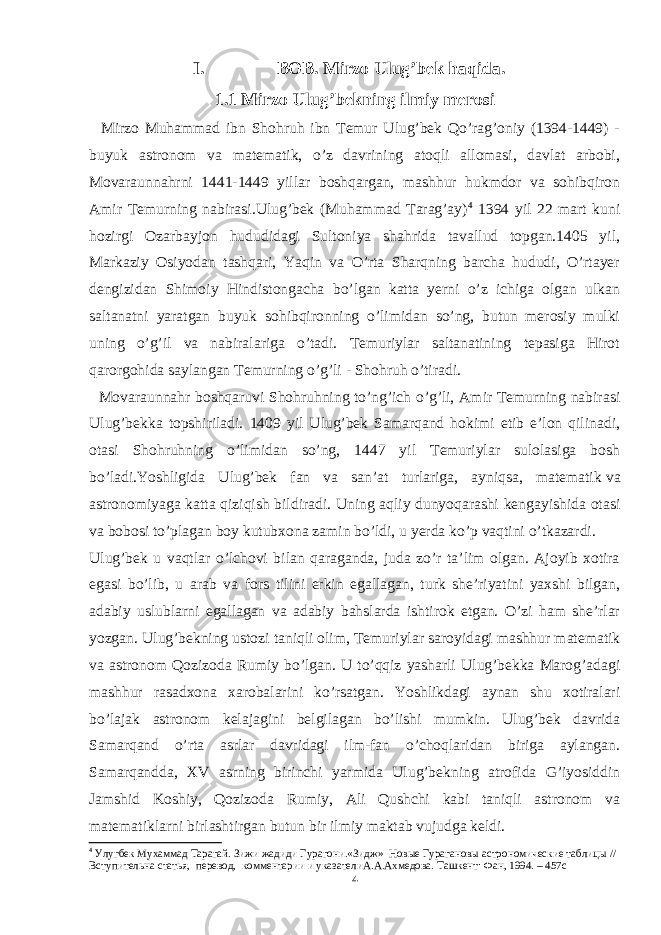 I. BOB. Mirzo Ulug’bek haqida. 1.1 Mirzo Ulug’bekning ilmiy merosi Mirzo Muhammad ibn Shohruh ibn Temur Ulug’bek Qo’rag’oniy (1394-1449) - buyuk astronom va matematik, o’z davrining atoqli allomasi, davlat arbobi, Movaraunnahrni 1441-1449 yillar boshqargan, mashhur hukmdor va sohibqiron Amir Temurning nabirasi.Ulug’bek (Muhammad Tarag’ay) 4 1394 yil 22 mart kuni hozirgi Ozarbayjon hududidagi Sultoniya shahrida tavallud topgan.1405 yil, Markaziy Osiyodan tashqari, Yaqin va O’rta Sharqning barcha hududi, O’rtayer dengizidan Shimoiy Hindistongacha bo’lgan katta yerni o’z ichiga olgan ulkan saltanatni yaratgan buyuk sohibqironning o’limidan so’ng, butun merosiy mulki uning o’g’il va nabiralariga o’tadi. Temuriylar saltanatining tepasiga Hirot qarorgohida saylangan Temurning o’g’li - Shohruh o’tiradi. Movaraunnahr boshqaruvi Shohruhning to’ng’ich o’g’li, Amir Temurning nabirasi Ulug’bekka topshiriladi. 1409 yil Ulug’bek Samarqand hokimi etib e’lon qilinadi, otasi Shohruhning o’limidan so’ng, 1447 yil Temuriylar sulolasiga bosh bo’ladi.Yoshligida Ulug’bek fan va san’at turlariga, ayniqsa, matematik   va astronomiyaga katta qiziqish bildiradi. Uning aqliy dunyoqarashi kengayishida otasi va bobosi to’plagan boy kutubxona zamin bo’ldi, u yerda ko’p vaqtini o’tkazardi. Ulug’bek u vaqtlar o’lchovi bilan qaraganda, juda zo’r ta’lim olgan. Ajoyib xotira egasi bo’lib, u arab va fors tilini erkin egallagan, turk she’riyatini yaxshi bilgan, adabiy uslublarni egallagan va adabiy bahslarda ishtirok etgan. O’zi ham she’rlar yozgan. Ulug’bekning ustozi taniqli olim, Temuriylar saroyidagi mashhur matematik va astronom Qozizoda Rumiy bo’lgan. U to’qqiz yasharli Ulug’bekka Marog’adagi mashhur rasadxona xarobalarini ko’rsatgan. Yoshlikdagi aynan shu xotiralari bo’lajak astronom kelajagini belgilagan bo’lishi mumkin. Ulug’bek davrida Samarqand o’rta asrlar davridagi ilm-fan o’choqlaridan biriga aylangan. Samarqandda, XV asrning birinchi yarmida Ulug’bekning atrofida G’iyosiddin Jamshid Koshiy, Qozizoda Rumiy, Ali Qushchi kabi taniqli astronom va matematiklarni birlashtirgan butun bir ilmiy maktab vujudga keldi. 4 Улугбек Мухаммад Тарагай. Зижи жадиди Гурагони.«Зидж» Новые Гурагановы астрономические таблицы // Вступительна статья, перевод, комментарии и указателиА.А.Ахмедова. Ташкент: Фан, 1994. – 457с 4 