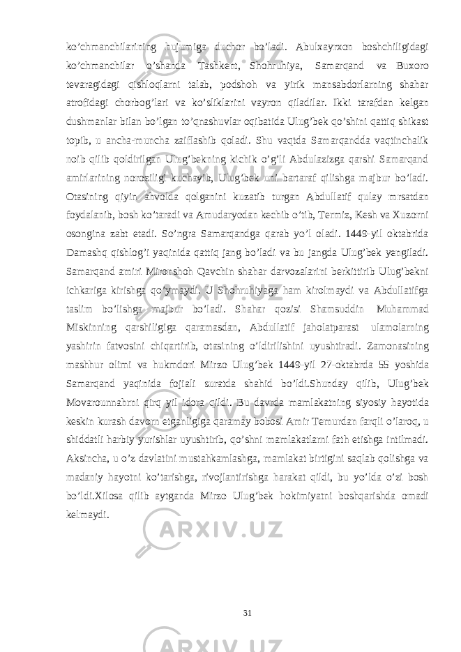 ko’chmanchilarining hujumiga duchor bo’ladi. Abulxayrxon boshchiligidagi ko’chmanchilar o’shanda Tashkent, Shohruhiya, Samarqand va Buxoro tevaragidagi qishloqlarni talab, podshoh va yirik mansabdorlarning shahar atrofidagi chorbog’lari va ko’sliklarini vayron qiladilar. Ikki tarafdan kelgan dushmanlar bilan bo’lgan to’qnashuvlar oqibatida Ulug’bek qo’shini qattiq shikast topib, u ancha-muncha zaiflashib qoladi. Shu vaqtda Samarqandda vaqtinchalik noib qilib qoldirilgan Ulug’bekning kichik o’g’li Abdulazizga qarshi Samarqand amirlarining noroziligi kuchayib, Ulug’bek uni bartaraf qilishga majbur bo’ladi. Otasining qiyin ahvolda qolganini kuzatib turgan Abdullatif qulay mrsatdan foydalanib, bosh ko’taradi va Amudaryodan kechib o’tib, Termiz, Kesh va Xuzorni osongina zabt etadi. So’ngra Samarqandga qarab yo’l oladi. 1449-yil oktabrida Damashq qishlog’i yaqinida qattiq jang bo’ladi va bu jangda Ulug’bek yengiladi. Samarqand amiri Mironshoh Qavchin shahar darvozalarini berkittirib Ulug’bekni ichkariga kirishga qo’ymaydi. U Shohruhiyaga ham kirolmaydi va Abdullatifga taslim bo’lishga majbur bo’ladi. Shahar qozisi Shamsuddin Muhammad Miskinning qarshiligiga qaramasdan, Abdullatif jaholatparast ulamolarning yashirin fatvosini chiqartirib, otasining o’ldirilishini uyushtiradi. Zamonasining mashhur olimi va hukmdori Mirzo Ulug’bek 1449-yil 27-oktabrda 55 yoshida Samarqand yaqinida fojiali suratda shahid bo’ldi.Shunday qilib, Ulug’bek Movarounnahrni qirq yil idora qildi. Bu davrda mamlakatning siyosiy hayotida keskin kurash davorn etganligiga qaramay bobosi Amir Temurdan farqli o’laroq, u shiddatli harbiy yurishlar uyushtirib, qo’shni mamlakatlarni fath etishga intilmadi. Aksincha, u o’z davlatini mustahkamlashga, mamlakat birtigini saqlab qolishga va madaniy hayotni ko’tarishga, rivojlantirishga harakat qildi, bu yo’lda o’zi bosh bo’ldi.Хilosa qilib aytganda Mirzo Ulug’bek hokimiyatni boshqarishda omadi kelmaydi. 31 