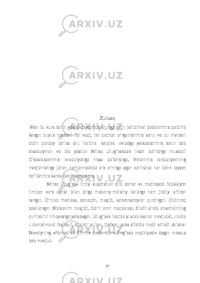 Xulosa Men bu kurs ishini yozish davomida shunga amin bo’ldimki bobolarimiz qoldirib ketgan buyuk merosni har vaqt, har qachon o’rganishimiz zarur va bu merosni oldin qanday bo’lsa shu holicha kelajak avlodga yetkazishimiz zarur deb xisoblayman va biz yoshlar Mirzo Ulug’bekdek inson bo’lishga mustaqil O’zbekistonimiz taraqqiyotiga hissa qo’shishga, Vatanimiz taraqqiyotining rivojlanishiga jahon hamjamiyatida o’z o’rniga egan bo’lishda har doim tayyor bo’lishimiz kerak deb hisoblaymiz. Mirzo Ulug’bek ilmiy kuzatishlar olib borish va madrasada falakkiyot ilmidan va’z aytish bilan birga madaniy-maishiy ishlarga ham jiddiy e’tibor bergan. O’nlab madrasa, xonaqoh, masjid, karvonsaroylar qurdirgan. Oldinroq boshlangan Bibixonim masjidi, Go’ri amir maqbarasi, Shohi zinda ansamblining qurilishini nihoyasiga yetkazgan. Ulug’bek haqida yuzlab asarlar mavjudki, ularda u donishmand faylasuf, adolatli sulton, ijodkor ustoz sifatida madh etiladi. Alisher Navoiyning «Farhod va Shirin» dostonida «Ulug’bek madhiyasi» degan maxsus bob mavjud. 32 