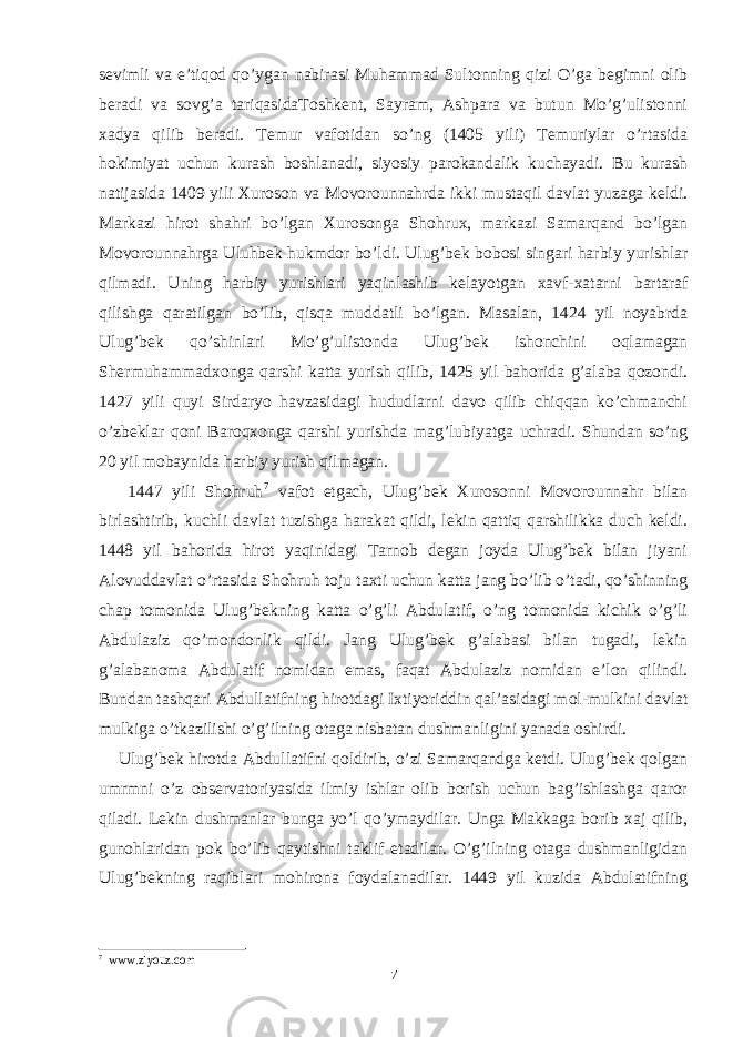 sevimli va e’tiqod qo’ygan nabirasi Muhammad Sultonning qizi O’ga begimni olib beradi va sovg’a tariqasidaToshkent, Sayram, Ashpara va butun Mo’g’ulistonni xadya qilib beradi. Temur vafotidan so’ng (1405 yili) Temuriylar o’rtasida hokimiyat uchun kurash boshlanadi, siyosiy parokandalik kuchayadi. Bu kurash natijasida 1409 yili Xuroson va Movorounnahrda ikki mustaqil davlat yuzaga keldi. Markazi hirot shahri bo’lgan Xurosonga Shohrux, markazi Samarqand bo’lgan Movorounnahrga Uluhbek hukmdor bo’ldi. Ulug’bek bobosi singari harbiy yurishlar qilmadi. Uning harbiy yurishlari yaqinlashib kelayotgan xavf-xatarni bartaraf qilishga qaratilgan bo’lib, qisqa muddatli bo’lgan. Masalan, 1424 yil noyabrda Ulug’bek qo’shinlari Mo’g’ulistonda Ulug’bek ishonchini oqlamagan Shermuhammadxonga qarshi katta yurish qilib, 1425 yil bahorida g’alaba qozondi. 1427 yili quyi Sirdaryo havzasidagi hududlarni davo qilib chiqqan ko’chmanchi o’zbeklar qoni Baroqxonga qarshi yurishda mag’lubiyatga uchradi. Shundan so’ng 20 yil mobaynida harbiy yurish qilmagan. 1447 yili Shohruh 7 vafot etgach, Ulug’bek Xurosonni Movorounnahr bilan birlashtirib, kuchli davlat tuzishga harakat qildi, lekin qattiq qarshilikka duch keldi. 1448 yil bahorida hirot yaqinidagi Tarnob degan joyda Ulug’bek bilan jiyani Alovuddavlat o’rtasida Shohruh toju taxti uchun katta jang bo’lib o’tadi, qo’shinning chap tomonida Ulug’bekning katta o’g’li Abdulatif, o’ng tomonida kichik o’g’li Abdulaziz qo’mondonlik qildi. Jang Ulug’bek g’alabasi bilan tugadi, lekin g’alabanoma Abdulatif nomidan emas, faqat Abdulaziz nomidan e’lon qilindi. Bundan tashqari Abdullatifning hirotdagi Ixtiyoriddin qal’asidagi mol-mulkini davlat mulkiga o’tkazilishi o’g’ilning otaga nisbatan dushmanligini yanada oshirdi. Ulug’bek hirotda Abdullatifni qoldirib, o’zi Samarqandga ketdi. Ulug’bek qolgan umrmni o’z observatoriyasida ilmiy ishlar olib borish uchun bag’ishlashga qaror qiladi. Lekin dushmanlar bunga yo’l qo’ymaydilar. Unga Makkaga borib xaj qilib, gunohlaridan pok bo’lib qaytishni taklif etadilar. O’g’ilning otaga dushmanligidan Ulug’bekning raqiblari mohirona foydalanadilar. 1449 yil kuzida Abdulatifning 7 www.ziyouz.com 7 