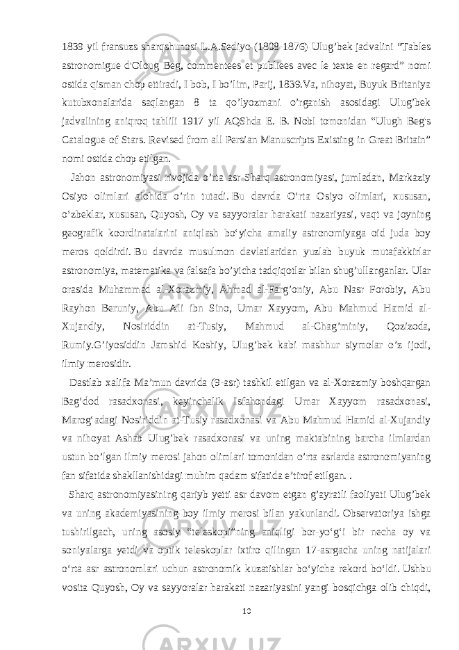 1839 yil fransuzs sharqshunosi L.A.Sediyo (1808-1876) Ulug’bek jadvalini “Tables astronomigue d&#39;Oloug Beg, commentees et publiees avec le texte en regard” nomi ostida qisman chop ettiradi, I bob, I bo’lim, Parij, 1839.Va, nihoyat, Buyuk Britaniya kutubxonalarida saqlangan 8 ta qo’lyozmani o’rganish asosidagi Ulug’bek jadvalining aniqroq tahlili 1917 yil AQShda E. B. Nobl tomonidan “Ulugh Beg&#39;s Catalogue of Stars. Revised from all Persian Manuscripts Existing in Great Britain” nomi ostida chop etilgan. Jahon astronomiyasi rivojida o’rta asr Sharq astronomiyasi, jumladan, Markaziy Osiyo olimlari alohida o’rin tutadi.   Bu davrda Oʻrta Osiyo olimlari, xususan, oʻzbeklar, xususan, Quyosh, Oy va sayyoralar harakati nazariyasi, vaqt va joyning geografik koordinatalarini aniqlash boʻyicha amaliy astronomiyaga oid juda boy meros qoldirdi.   Bu davrda musulmon davlatlaridan yuzlab buyuk mutafakkirlar astronomiya, matematika va falsafa bo’yicha tadqiqotlar bilan shug’ullanganlar.   Ular orasida Muhammad al-Xorazmiy, Ahmad al-Farg’oniy, Abu Nasr Forobiy, Abu Rayhon Beruniy, Abu Ali ibn Sino, Umar Xayyom, Abu Mahmud Hamid al- Xujandiy, Nosiriddin at-Tusiy, Mahmud al-Chag’miniy, Qozizoda, Rumiy.G’iyosiddin Jamshid Koshiy, Ulug’bek kabi mashhur siymolar o’z ijodi, ilmiy merosidir. Dastlab xalifa Maʼmun davrida (9-asr) tashkil etilgan va al-Xorazmiy boshqargan Bagʻdod rasadxonasi, keyinchalik Isfahondagi Umar Xayyom rasadxonasi, Marogʻadagi Nosiriddin at-Tusiy rasadxonasi va Abu Mahmud Hamid al-Xujandiy va nihoyat Ashab Ulug’bek rasadxonasi va uning maktabining barcha ilmlardan ustun bo’lgan ilmiy merosi jahon olimlari tomonidan o’rta asrlarda astronomiyaning fan sifatida shakllanishidagi muhim qadam sifatida e’tirof etilgan. . Sharq astronomiyasining qariyb yetti asr davom etgan g’ayratli faoliyati Ulug’bek va uning akademiyasining boy ilmiy merosi bilan yakunlandi.   Observatoriya ishga tushirilgach, uning asosiy “teleskopi”ning aniqligi bor-yoʻgʻi bir necha oy va soniyalarga yetdi va optik teleskoplar ixtiro qilingan 17-asrgacha uning natijalari oʻrta asr astronomlari uchun astronomik kuzatishlar boʻyicha rekord boʻldi.   Ushbu vosita Quyosh, Oy va sayyoralar harakati nazariyasini yangi bosqichga olib chiqdi, 10 