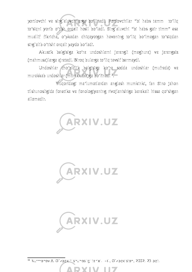 portlovchi va sirg`aluvchilarga bo’linadi. Portlovchilar “bi habs tamm to’liq to’siqni yorib o’tish orqali hosil bo’ladi. Sirg`aluvchi “bi habs gair timm” esa muallif fikricha, o’pkadan chiqayotgan havoning to’liq bo’lmagan to’siqdan sirg`alib o’tishi orqali paydo bo’ladi. Akustik belgisiga ko’ra undoshlarni jarangli (maghura) va jarangsiz (mahmusa)larga ajratadi. Biroq bularga to’liq tavsif bermaydi. Undoshlar cho’ziqlik belgisiga ko’ra sodda undoshlar (mufrada) va murakkab undoshlar (murakkaba)ga bo’linadi 1 . Yuqoridagi ma’lumotlardan anglash mumkinki, ibn Sino jahon tilshunosligida fonetika va fonologiyaning rivojlanishiga barakali hissa qo’shgan allomadir. 1 1 Nurmonov A. O`zbek tilshunosligi tarixi . –Т., O`zbekiston, 2002. 23-bet. 