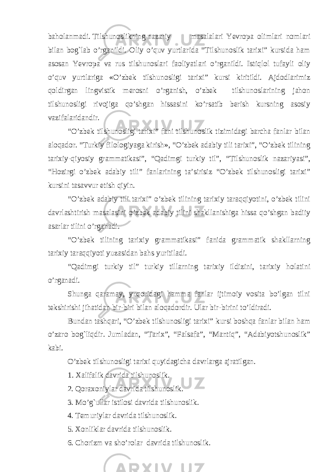 baholanmadi. Тilshunoslikning nazariy masalalari Yevropa olimlari nomlari bilan bog`lab o’rganildi. Oliy o’quv yurtlarida “Тilshunoslik tarixi” kursida ham asosan Yevropa va rus tilshunoslari faoliyatlari o’rganildi. Istiqlol tufayli oliy o’quv yurtlariga «O’zbek tilshunosligi tarixi” kursi kiritildi. Ajdodlarimiz qoldirgan lingvistik merosni o’rganish, o’zbek tilshunoslarining jahon tilshunosligi rivojiga qo’shgan hissasini ko’rsatib berish kursning asosiy vazifalaridandir. “O’zbek tilshunosligi tarixi” fani tilshunoslik tizimidagi barcha fanlar bilan aloqador. “Тurkiy filologiyaga kirish», “O’zbek adabiy tili tarixi”, “O’zbek tilining tarixiy-qiyosiy grammatikasi”, “Qadimgi turkiy til”, “Тilshunoslik nazariyasi”, “Hozirgi o’zbek adabiy tili” fanlarining ta’sirisiz “O’zbek tilshunosligi tarixi” kursini tasavvur etish qiyin. “O’zbek adabiy tili tarixi” o’zbek tilining tarixiy taraqqiyotini, o’zbek tilini davrlashtirish masalasini o’zbek adabiy tilini shakllanishiga hissa qo’shgan badiiy asarlar tilini o’rganadi. “O’zbek tilining tarixiy grammatikasi” fanida grammatik shakllarning tarixiy taraqqiyoti yuzasidan bahs yuritiladi. “Qadimgi turkiy til” turkiy tillarning tarixiy ildizini, tarixiy holatini o’rgan a di. Shunga qaramay, yuqoridagi hamma fanlar ijtimoiy vosita bo’lgan tilni tekshirishi jihatidan bir-biri bilan aloqadordir. Ular bir-birini to’ldiradi. Bundan tashqari, “O’zbek tilshunosligi tarixi” kursi boshqa fanlar bilan ham o’zaro bog`liqdir. Jumladan, “Тarix”, “Falsafa”, “Mantiq”, “Adabiyotshunoslik” kabi. O’zbek tilshunosligi tarixi quyidagicha davrlarga ajratilgan. 1. Хalifalik davrida tilshunoslik. 2. Qoraxoniylar davrida tilshunoslik. 3. Mo’g`ullar istilosi davrida tilshunoslik. 4. Тemuriylar davrida tilshunoslik. 5. Хonliklar davrida tilshunoslik. 6. Chorizm va sho’rolar davrida tilshunoslik. 