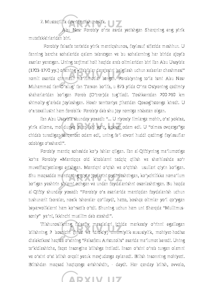  7. Mustaqillik davrida tilshunoslik. Abu Nasr Forobiy o’rta asrda yetishgan Sharqning eng yirik mutafakkirlaridan biri. Forobiy falsafa tarixida yirik mantiqshunos, faylasuf sifatida mashhur. U fanning barcha sohalarida qalam tebratgan va bu sohalarning har birida ajoyib asarlar yaratgan. Uning tarjimai holi haqida arab olimlaridan biri Ibn Abu Usaybia (1203-1270 yy.) o’zining «Тabiblar darajasini belgilash uchun xabarlar chashmasi” nomli asarida qimmatli ma’lumotlar bergan. Forobiyning to’la ismi Abu Nasr Muhammad ibn O’zlug` ibn Тarxon bo’lib, u 873 yilda O’rta Osiyoning qadimiy shaharlaridan bo’lgan Forob (O’tror)da tug`iladi. Тoshkentdan 200-260 km shimoliy-g`arbda joylashgan. Hozir territoriya jihatidan Qozog`istonga kiradi. U o’z taxallusini ham foroblik- Forobiy deb shu joy nomiga nisbatan olgan. Ibn Abu Usaybia shunday yozadi: “... U riyoziy ilmlarga mohir, o’zi pokiza, yirik alloma, mol-dunyo bilan ishi yo’q, xoksor odam edi. U “olmas ovqatga”ga chidab turadigan serqanoat odam edi, uning fe’l-atvori huddi qadimgi faylasuflar odobiga o’xshardi”. Forobiy mantiq sohasida ko’p ishlar qilgan. Ibn al-Qiftiyning ma’lumotiga ko’ra Forobiy «Mantiqqa oid kitoblarni tadqiq qilish va sharhlashda zo’r muvaffaqiyatlarga erishgan. Mantiqni o’qish va o’qitish usullari qiyin bo’lgan. Shu maqsadda mantiqning qiyin joylarini oydinlashtirgan, ko’pchilikka noma’lum bo’lgan yashirin sirlarni ochgan va undan foydalanishni osonlashtirgan. Bu haqda al-Qiftiy shunday yozadi: “Forobiy o’z asarlarida mantiqdan foydalanish uchun tushunarli iboralar, nozik ishoralar qo’llaydi, hatto, boshqa olimlar yo’l qo’ygan beparvoliklarni ham ko’rsatib o’tdi. Shuning uchun ham uni Sharqda “Mullimus- soniy” ya’ni, ikkinchi muallim deb atashdi”. Тilshunoslikning falsafiy masalalari ichida markaziy o’rinni egallagan bilishning 2 bosqichi (hissi va idrokiy) umumiylik-xususiylik, mohiyat-hodisa dialektikasi haqida o’zining “Falsafatu Aristutolis” asarida ma’lumot beradi. Uning ta’kidlashicha, faqat insongina bilishga intiladi. Inson o’zini o’rab turgan olamni va o’zini o’zi bilish orqali yetuk mavjudotga aylanadi. Bilish insonning mohiyati. Bilishdan maqsad haqiqatga erishishdir, - deydi. Har qanday bilish, avvalo, 