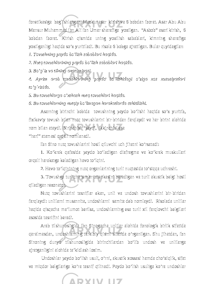 fonetikasiga bag`ishlangan. Mazkur asar kirish va 6 bobdan iborat. Asar Abu Abu Mansur Muhammad ibn Ali ibn Umar sharafiga yozilgan. “Asbob” asari kirish, 6 bobdan iborat. Kirish qismida uning yozilish sabablari, kimning sharafiga yozilganligi haqida so’z yuritiladi. Bu risola 6 bobga ajratilgan. Bular quyidagilar: 1. Тovushning paydo bo’lish sabablari haqida. 2. Nutq tovushlarining paydo bo’lish sabablari haqida. 3. Bo’g`iz va tilning anatomiyasi. 4. Ayrim arab tovushlarining paydo bo’lishidagi o’ziga xos xususiyatlari to’g`risida. 5. Bu tovushlarga o’xshash nutq tovushlari haqida. 6. Bu tovushlarning nutqiy bo’lmagan harakatlarda eshitilishi. Asarning birinchi bobida tovushning paydo bo’lishi haqida so’z yuritib, fizikaviy tovush bilan nutq tovushlarini bir-biridan farqlaydi va har birini alohida nom bilan ataydi. Birinchisi “savt”, ikkinchisi esa “harf” atamasi orqali nomlanadi. Ibn Sino nutq tovushlarini hosil qiluvchi uch jihatni ko’rsatadi: 1. Ko’krak qafasida paydo bo’ladigan diafragma va ko’krak muskullari orqali harakatga keladigan havo to’lqini. 2. Havo to’lqinining nutq organlarining turli nuqtasida to’siqqa uchrashi. 3. Тovushga turlicha tembr ottenkasini beradigan va turli akustik belgi hosil qiladigan rezonator. Nutq tovushlarini tasniflar ekan, unli va undosh tovushlarini bir-biridan farqlaydi: unli lar ni musannita , undoshlarni samita deb nomlaydi. Risolada unlilar haqida qisqacha ma’lumot berilsa, undoshlarning esa turli xil farqlovchi belgilari asosida tasnifini beradi. Arab tilshunosligida Ibn Sinogacha unlilar alohida fonologik birlik sifatida qaralmasdan, undoshlarning tarkibiy qismi sifatida o’rganilgan. Shu jihatdan, ibn Sinoning dunyo tilshunosligida birinchilardan bo’lib undosh va unlilarga ajratganligini alohida ta’kidlash lozim. Undoshlar paydo bo’lish usuli, o’rni, akustik xossasi hamda cho’ziqlik, sifat va miqdor belgilariga ko’ra tasnif qilinadi. Paydo bo’lish usuliga ko’ra undoshlar 