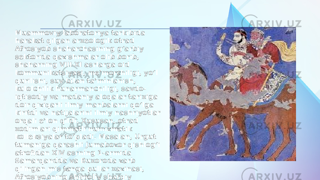 Muammoviy laboratoriya tarkibida harakat qilgan arxeologik otrad Afrosiyob shaharchasining g‘arbiy sektorida qazishmalar olib borib, shaharning VIII-XI asrlarga oid kommunikatsiyasi, me’morchiligi, yo‘l qurilishi, suv bilan ta’minlanish, kulolchilik hunarmanchiligi, savdo- iqtisodiy va madaniy aloqalar tarixiga doir qiziqarli ilmiy manbalarni qo‘lga kiritdi va natijalarini ilmiy nashriyotlar orqali e’lon qildi. Xususan, otrad xodimlari qimmatli numizmatik kolleksiyalar to‘pladi. Masalan, Urgut tumaniga qarashli Jumabozor qishlog‘i atrofidan XIV asrning 1-armida Samarqandda va Buxoroda zarb qilingan mis tanga pullar xazinasi, Afrosiyobning shimoliy sharqiy qismidan topilgan va shayboniylar davriga oid mis tangalar shahar tarixini o‘rganishda qimmatli manbalar sifatida foydalanildi. 