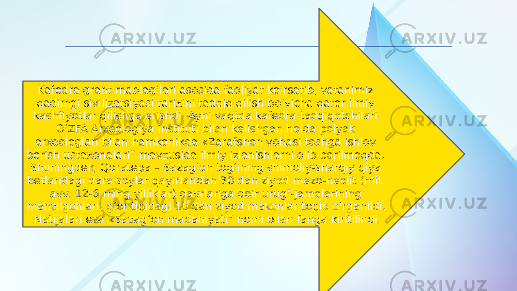 Kafedra grant mablag‘lari asosida faoliyat ko‘rsatib, vatanimiz qadimgi sivilizatsiyasi tarixini tadqiq qilish bo‘yicha qator ilmiy kashfiyotlar qilishga erishdi. Ayni vaqtda kafedra tadqiqotchilari O‘ZFA Arxeologiya instituti bilan kelishgan holda polyak arxeologlari bilan hamkorlikda «Zarafshon vohasi toshga ishlov berish ustaxonalari” mavzusida ilmiy izlanishlarni olib borilmoqda. Shuningdek, Qoratepa – Sazag‘on tog‘ining shimoliy-sharqiy qiya betlaridagi dara soylar qayirlaridan 30 dan ziyod mezo-neolit (mil. avv. 12-6 ming yilliklar) davrlariga doir urug‘-jamolarining manzilgohlari, g‘or tipidagi 10 dan ziyod makonlar topib o‘rganildi. Natijalari esa «Sazag‘on madaniyati” nomi bilan fanga kiritilindi. 