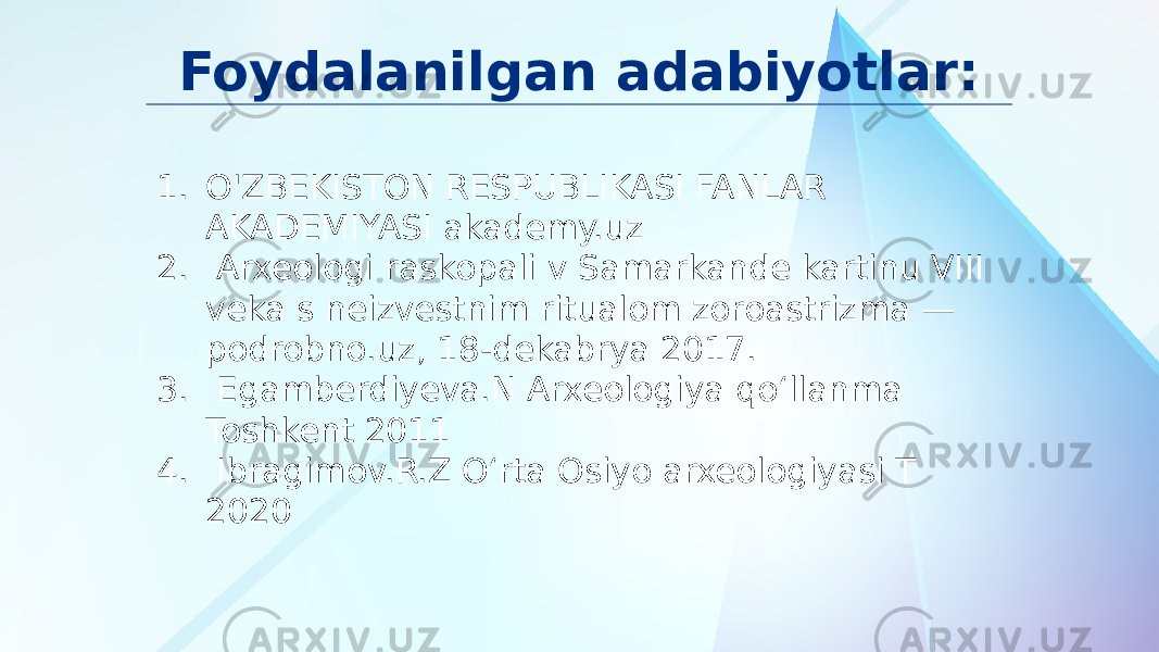 Foydalanilgan adabiyotlar: 1. O&#39;ZBEKISTON RESPUBLIKASI FANLAR AKADEMIYASI akademy.uz 2. Arxeologi raskopali v Samarkande kartinu VIII veka s neizvestnim ritualom zoroastrizma — podrobno.uz, 18-dekabrya 2017. 3. Egamberdiyeva.N Arxeologiya qoʻllanma Toshkent 2011 4. Ibragimov.R.Z Oʻrta Osiyo arxeologiyasi T 2020 