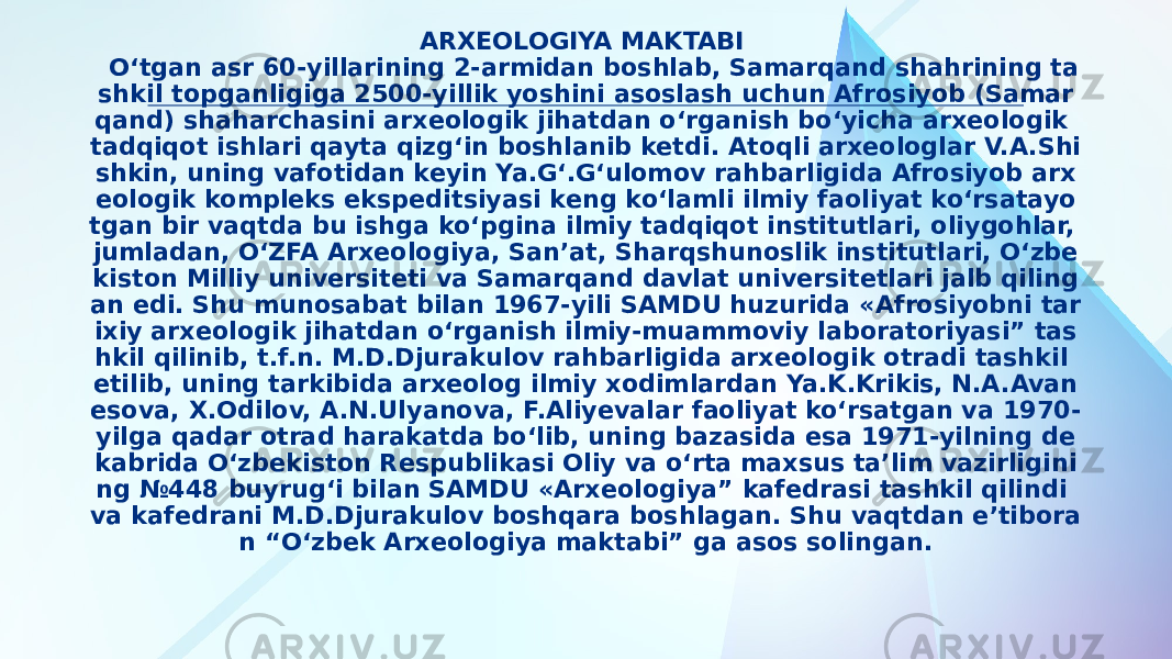 ARXEOLOGIYA MAKTABI O‘tgan asr 60-yillarining 2-armidan boshlab, Samarqand shahrining ta shkil topganligiga 2500-yillik yoshini asoslash uchun Afrosiyob (Samar qand) shaharchasini arxeologik jihatdan o‘rganish bo‘yicha arxeologik tadqiqot ishlari qayta qizg‘in boshlanib ketdi. Atoqli arxeologlar V.A.Shi shkin, uning vafotidan keyin Ya.G‘.G‘ulomov rahbarligida Afrosiyob arx eologik kompleks ekspeditsiyasi keng ko‘lamli ilmiy faoliyat ko‘rsatayo tgan bir vaqtda bu ishga ko‘pgina ilmiy tadqiqot institutlari, oliygohlar, jumladan, O‘ZFA Arxeologiya, San’at, Sharqshunoslik institutlari, O‘zbe kiston Milliy universiteti va Samarqand davlat universitetlari jalb qiling an edi. Shu munosabat bilan 1967-yili SAMDU huzurida «Afrosiyobni tar ixiy arxeologik jihatdan o‘rganish ilmiy-muammoviy laboratoriyasi” tas hkil qilinib, t.f.n. M.D.Djurakulov rahbarligida arxeologik otradi tashkil etilib, uning tarkibida arxeolog ilmiy xodimlardan Ya.K.Krikis, N.A.Avan esova, X.Odilov, A.N.Ulyanova, F.Aliyevalar faoliyat ko‘rsatgan va 1970- yilga qadar otrad harakatda bo‘lib, uning bazasida esa 1971-yilning de kabrida O‘zbekiston Respublikasi Oliy va o‘rta maxsus ta’lim vazirligini ng №448 buyrug‘i bilan SAMDU «Arxeologiya” kafedrasi tashkil qilindi va kafedrani M.D.Djurakulov boshqara boshlagan. Shu vaqtdan e’tibora n “O‘zbek Arxeologiya maktabi” ga asos solingan. 