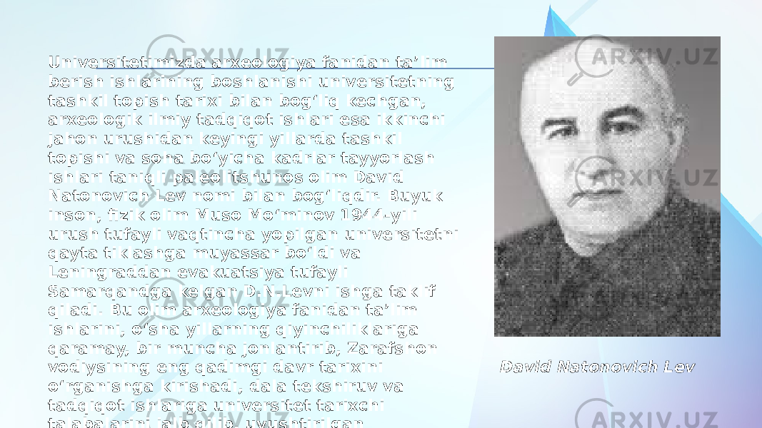 Universitetimizda arxeologiya fanidan ta’lim berish ishlarining boshlanishi universitetning tashkil topish tarixi bilan bog‘liq kechgan, arxeologik ilmiy tadqiqot ishlari esa ikkinchi jahon urushidan keyingi yillarda tashkil topishi va soha bo‘yicha kadrlar tayyorlash ishlari taniqli paleolitshunos olim David Natonovich Lev nomi bilan bog‘liqdir. Buyuk inson, fizik olim Muso Mo‘minov 1944-yili urush tufayli vaqtincha yopilgan universitetni qayta tiklashga muyassar bo‘ldi va Leningraddan evakuatsiya tufayli Samarqandga kelgan D.N.Levni ishga taklif qiladi. Bu olim arxeologiya fanidan ta’lim ishlarini, o‘sha yillarning qiyinchiliklariga qaramay, bir muncha jonlantirib, Zarafshon vodiysining eng qadimgi davr tarixini o‘rganishga kirishadi, dala tekshiruv va tadqiqot ishlariga universitet tarixchi talabalarini jalb qilib, uyushtirilgan arxeologik otradga ilmiy rahbarlik qilib, muhim ilmiy yutuqlarga erishadi. David Natonovich Lev 