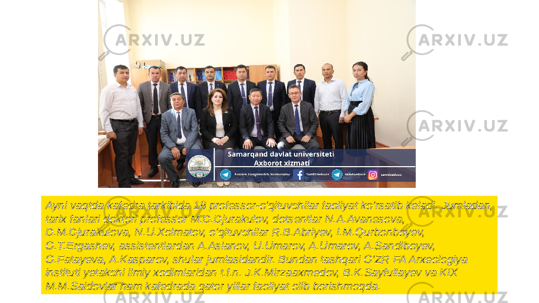 Ayni vaqtda kafedra tarkibida 18 professor-o‘qituvchilar faoliyat ko‘rsatib keladi. Jumladan, tarix fanlari doktori professor M.D.Djurakulov, dotsentlar N.A.Avanesova, D.M.Djurakulova, N.U.Xolmatov, o‘qituvchilar R.B.Abriyev, I.M.Qurbonboyev, O.T.Ergashev, assistentlardan A.Aslanov, U.Umarov, A.Umarov, A.Sandiboyev, O.Fatayeva, A.Kasparov, shular jumlasidandir. Bundan tashqari O‘ZR FA Arxeologiya instituti yetakchi ilmiy xodimlaridan t.f.n. J.K.Mirzaaxmedov, B.K.Sayfullayev va KIX M.M.Saidovlar ham kafedrada qator yillar faoliyat olib borishmoqda. 