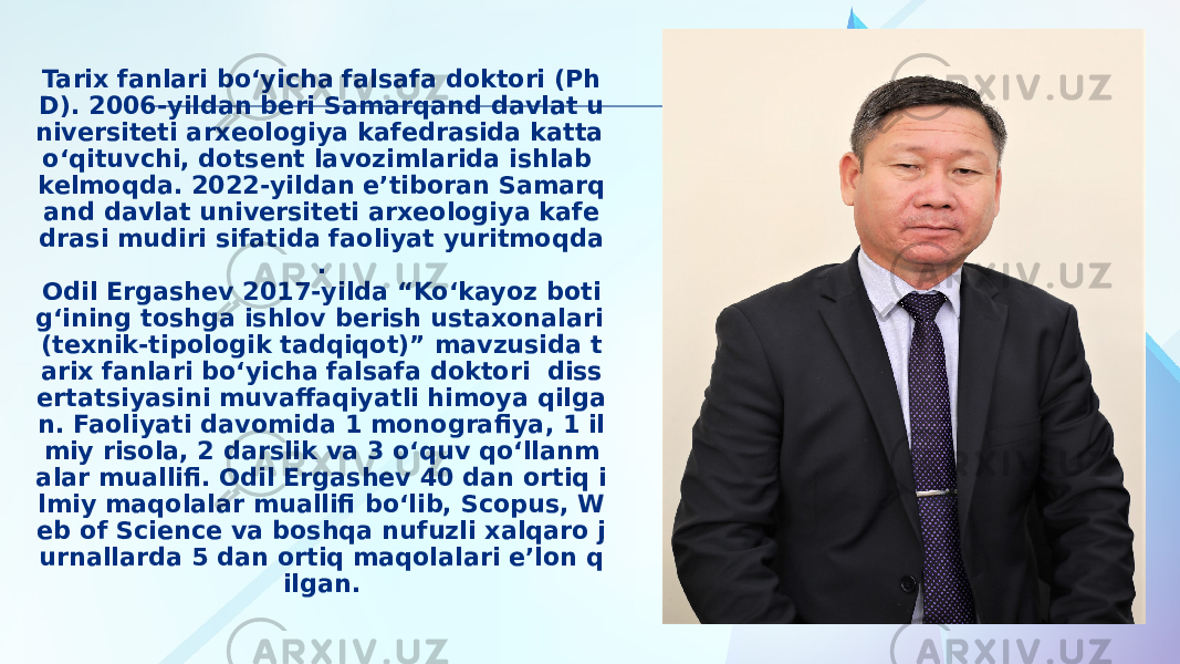 Tarix fanlari bo‘yicha falsafa doktori (Ph D). 2006-yildan beri Samarqand davlat u niversiteti arxeologiya kafedrasida katta o‘qituvchi, dotsent lavozimlarida ishlab kelmoqda. 2022-yildan e’tiboran Samarq and davlat universiteti arxeologiya kafe drasi mudiri sifatida faoliyat yuritmoqda . Odil Ergashev 2017-yilda “Ko‘kayoz boti g‘ining toshga ishlov berish ustaxonalari (texnik-tipologik tadqiqot)” mavzusida t arix fanlari bo‘yicha falsafa doktori diss ertatsiyasini muvaffaqiyatli himoya qilga n. Faoliyati davomida 1 monografiya, 1 il miy risola, 2 darslik va 3 o‘quv qo‘llanm alar muallifi. Odil Ergashev 40 dan ortiq i lmiy maqolalar muallifi bo‘lib, Scopus, W eb of Science va boshqa nufuzli xalqaro j urnallarda 5 dan ortiq maqolalari e’lon q ilgan. 