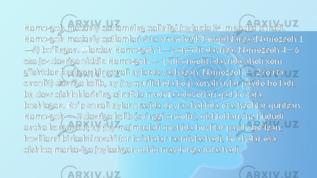 Namozgoh madaniy qatlamning qalinligi joylarda 34 m gacha boradi. Namozgoh madaniy qatlamlari 6 ta xronologik bosqichlarga (Namozgoh 1 —6) boʻlingan. Ulardan Namozgoh 1—3 eneolit davriga, Namozgoh 4—6 esa jez davriga oiddir. Namozgoh — 1 (ilk eneolit) davrida aholi xom gʻishtdan kurilgan bir xonali uylarda yashagan. Namozgoh — 2 (oʻrta eneolit) davriga kelib, uy-joy qurilishida koʻp xonali uylar paydo boʻladi, bu davr qishloklarining atrofida mudofaa devorlari qad koʻtara boshlagan. Koʻp xonali uylar orasida doyra shaklida otashgohlar qurilgan. Namozgoh — 3 davriga kelib (soʻnggi eneolit), qishloklarning hududi ancha kengayadi, uy-joy majmualari qoshida hovlilar paydo boʻlgan, hovlilarni birlashtiruvchi tor koʻchalar rasmiylashadi, koʻchalar esa qishloq markaziga joylashgan ochiq maydonga tutashadi. 