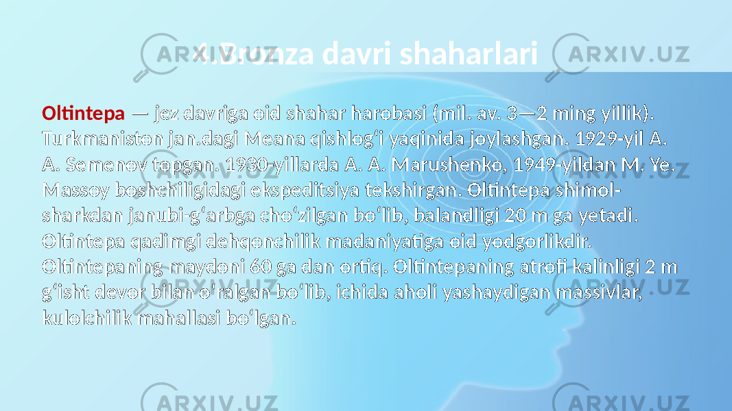 4.Bronza davri shaharlari Oltintepa — jez davriga oid shahar harobasi (mil. av. 3—2 ming yillik). Turkmaniston jan.dagi Meana qishlogʻi yaqinida joylashgan. 1929-yil A. A. Semenov topgan. 1930-yillarda A. A. Marushenko, 1949-yildan M. Ye. Massoy boshchiligidagi ekspeditsiya tekshirgan. Oltintepa shimol- sharkdan janubi-gʻarbga choʻzilgan boʻlib, balandligi 20 m ga yetadi. Oltintepa qadimgi dehqonchilik madaniyatiga oid yodgorlikdir. Oltintepaning maydoni 60 ga dan ortiq. Oltintepaning atrofi kalinligi 2 m gʻisht devor bilan oʻralgan boʻlib, ichida aholi yashaydigan massivlar, kulolchilik mahallasi boʻlgan. 