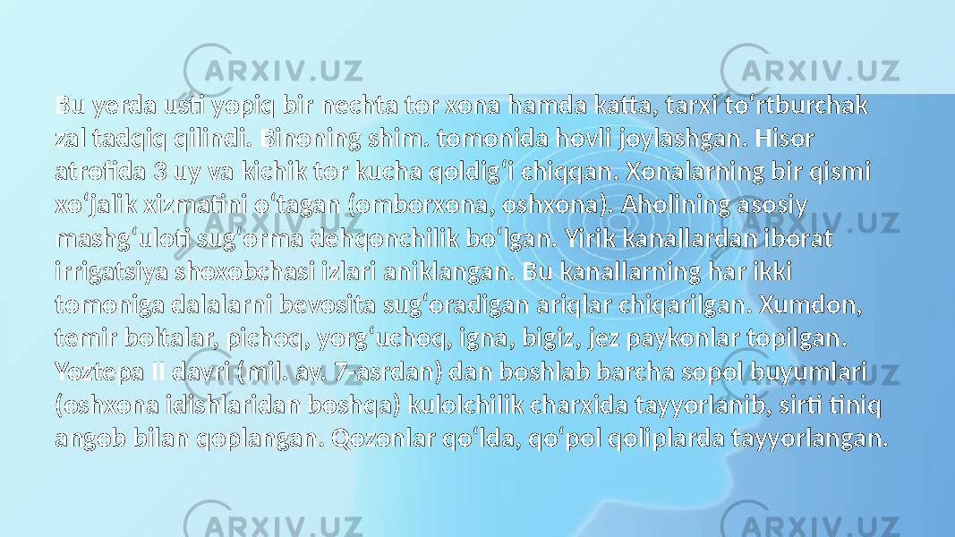 Bu yerda usti yopiq bir nechta tor xona hamda katta, tarxi toʻrtburchak zal tadqiq qilindi. Binoning shim. tomonida hovli joylashgan. Hisor atrofida 3 uy va kichik tor kucha qoldigʻi chiqqan. Xonalarning bir qismi xoʻjalik xizmatini oʻtagan (omborxona, oshxona). Aholining asosiy mashgʻuloti sugʻorma dehqonchilik boʻlgan. Yirik kanallardan iborat irrigatsiya shoxobchasi izlari aniklangan. Bu kanallarning har ikki tomoniga dalalarni bevosita sugʻoradigan ariqlar chiqarilgan. Xumdon, temir boltalar, pichoq, yorgʻuchoq, igna, bigiz, jez paykonlar topilgan. Yoztepa II davri (mil. av. 7-asrdan) dan boshlab barcha sopol buyumlari (oshxona idishlaridan boshqa) kulolchilik charxida tayyorlanib, sirti tiniq angob bilan qoplangan. Qozonlar qoʻlda, qoʻpol qoliplarda tayyorlangan. 