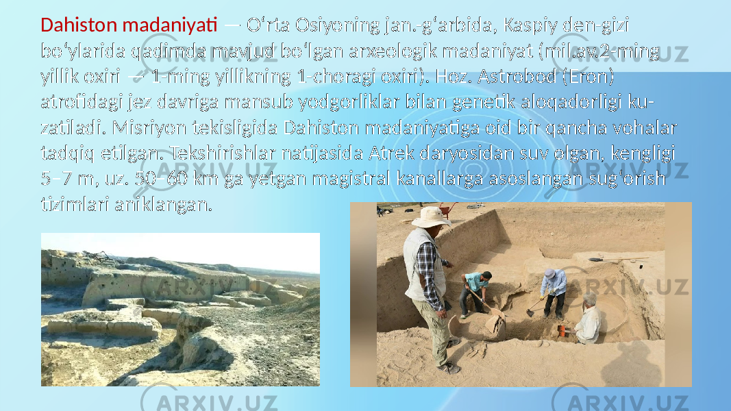 Dahiston madaniyati — Oʻrta Osiyoning jan.-gʻarbida, Kaspiy den-gizi boʻylarida qadimda mavjud boʻlgan arxeologik madaniyat (mil.av.2-ming yillik oxiri — 1-ming yillikning 1-choragi oxiri). Hoz. Astrobod (Eron) atrofidagi jez davriga mansub yodgorliklar bilan genetik aloqadorligi ku- zatiladi. Misriyon tekisligida Dahiston madaniyatiga oid bir qancha vohalar tadqiq etilgan. Tekshirishlar natijasida Atrek daryosidan suv olgan, kengligi 5–7 m, uz. 50–60 km ga yetgan magistral kanallarga asoslangan sugʻorish tizimlari aniklangan. 