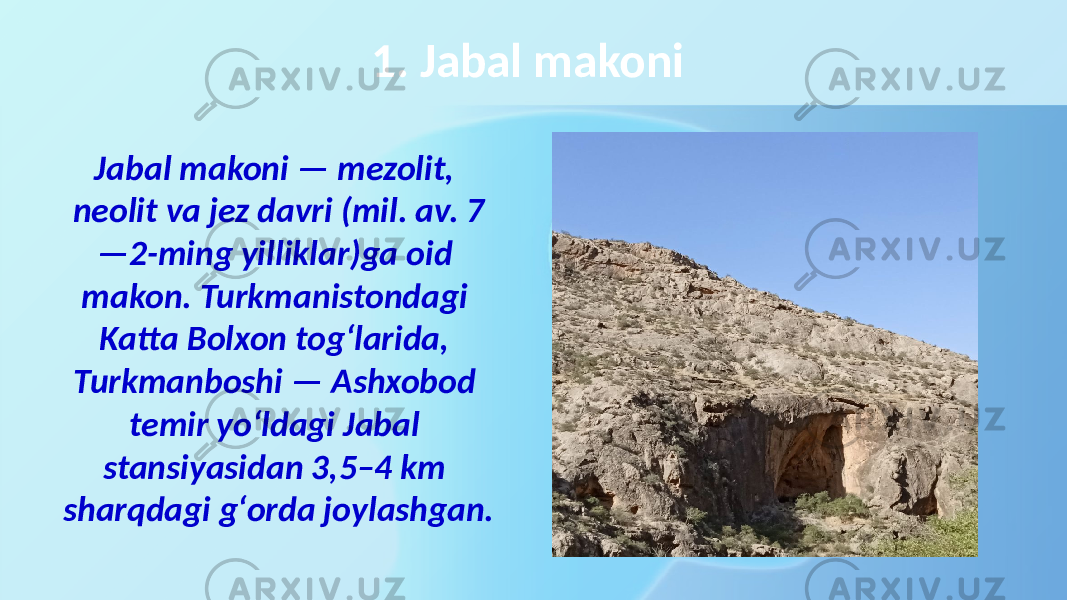 1. Jabal makoni Jabal makoni — mezolit, neolit va jez davri (mil. av. 7 —2-ming yilliklar)ga oid makon. Turkmanistondagi Katta Bolxon togʻlarida, Turkmanboshi — Ashxobod temir yoʻldagi Jabal stansiyasidan 3,5–4 km sharqdagi gʻorda joylashgan. 