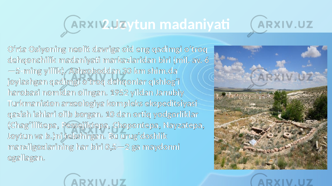 2.Joytun madaniyati Oʻrta Osiyoning neolit davriga oid eng qadimgi oʻtroq dehqonchilik madaniyati markazlaridan biri (mil. av. 6 —5-ming yillik). Ashxoboddan 30 km shim.da joylashgan qadimgi oʻtroq dehqonlar qishlogʻi harobasi nomidan olingan. 1952 yildan Janubiy Turkmaniston arxeologiya kompleks ekspeditsiyasi qazish ishlari olib borgan. 10 dan ortiq yodgorliklar (Chagʻillitepa, Pessejiktepa, Chopontepa, Nayzatepa, Joytun va b.)ni tekshirgan. Bu urugʻdoshlik manzilgoxlarining har biri 0,5—2 ga maydonni egallagan. 