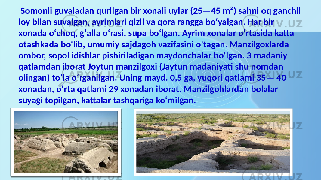  Somonli guvaladan qurilgan bir xonali uylar (25—45 m²) sahni oq ganchli loy bilan suvalgan, ayrimlari qizil va qora rangga boʻyalgan. Har bir xonada oʻchoq, gʻalla oʻrasi, supa boʻlgan. Ayrim xonalar oʻrtasida katta otashkada boʻlib, umumiy sajdagoh vazifasini oʻtagan. Manzilgoxlarda ombor, sopol idishlar pishiriladigan maydonchalar boʻlgan. 3 madaniy qatlamdan iborat Joytun manzilgoxi (Jaytun madaniyati shu nomdan olingan) toʻla oʻrganilgan. Uning mayd. 0,5 ga, yuqori qatlami 35— 40 xonadan, oʻrta qatlami 29 xonadan iborat. Manzilgohlardan bolalar suyagi topilgan, kattalar tashqariga koʻmilgan. 