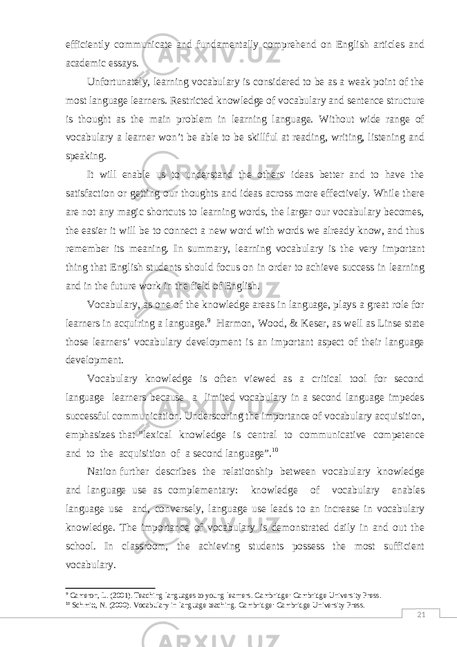 21efficiently communicate and fundamentally comprehend on English articles and academic essays. Unfortunately, learning vocabulary is considered to be as a weak point of the most language learners. Restricted knowledge of vocabulary and sentence structure is thought as the main problem in learning language. Without wide range of vocabulary a learner won’t be able to be skillful at reading, writing, listening and speaking. It will enable us to understand the others&#39; ideas better and to have the satisfaction or getting our thoughts and ideas across more effectively. While there are not any magic shortcuts to learning words, the larger our vocabulary becomes, the easier it will be to connect a new word with words we already know, and thus remember its meaning. In summary, learning vocabulary is the very important thing that English students should focus on in order to achieve success in learning and in the future work in the field of English. Vocabulary, as one of the knowledge areas in language, plays a great role for learners in acquiring a language. 9 Harmon, Wood, & Keser, as well as Linse state those learners’ vocabulary development is an important aspect of their language development. Vocabulary knowledge is often viewed as a critical tool for second language learners because a limited vocabulary in a second language impedes successful communication. Underscoring the importance of vocabulary acquisition, emphasizes that “lexical knowledge is central to communicative competence and to the acquisition of a second language”. 10 Nation further describes the relationship between vocabulary knowledge and language use as complementary: knowledge of vocabulary enables language use and, conversely, language use leads to an increase in vocabulary knowledge. The importance of vocabulary is demonstrated daily in and out the school. In classroom, the achieving students possess the most sufficient vocabulary. 9 Cameron, L. (2001). Teaching languages to young learners. Cambridge: Cambridge University Press. 10 Schmitt, N. (2000). Vocabulary in language teaching. Cambridge: Cambridge University Press. 