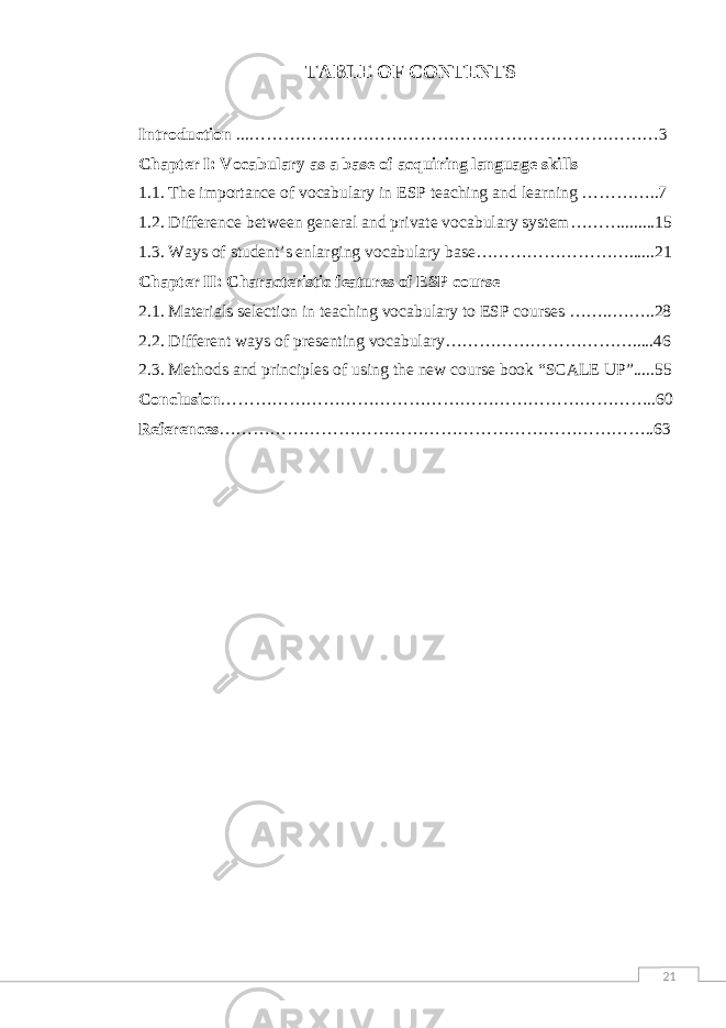 21TABLE OF CONTENTS Introduction ...………………………………………………………………3 Chapter I: Vocabulary as a base of acquiring language skills 1.1. The importance of vocabulary in ESP teaching and learning …………..7 1.2. Difference between general and private vocabulary system………........15 1.3. Ways of student’s enlarging vocabulary base………………………......21 Chapter II: Characteristic features of ESP course 2.1. Materials selection in teaching vocabulary to ESP courses ……..……..28 2.2. Different ways of presenting vocabulary…………………………….....46 2.3. Methods and principles of using the new course book “SCALE UP”.....55 Conclusion …………………………………………………………………..60 References …………………………………………………………………..63 