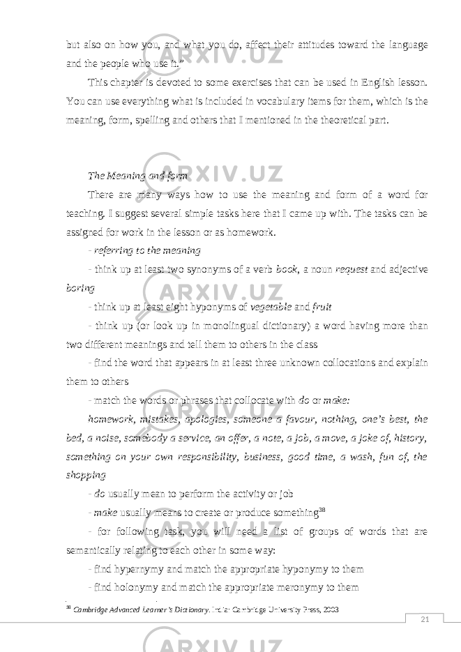 21but also on how you, and what you do, affect their attitudes toward the language and the people who use it.” This chapter is devoted to some exercises that can be used in English lesson. You can use everything what is included in vocabulary items for them, which is the meaning, form, spelling and others that I mentioned in the theoretical part. The Meaning and form There are many ways how to use the meaning and form of a word for teaching. I suggest several simple tasks here that I came up with. The tasks can be assigned for work in the lesson or as homework. - referring to the meaning - think up at least two synonyms of a verb book , a noun request and adjective boring - think up at least eight hyponyms of vegetable and fruit - think up (or look up in monolingual dictionary) a word having more than two different meanings and tell them to others in the class - find the word that appears in at least three unknown collocations and explain them to others - match the words or phrases that collocate with do or make: homework, mistakes, apologies, someone a favour, nothing, one’s best, the bed, a noise, somebody a service, an offer, a note, a job, a move, a joke of, history, something on your own responsibility, business, good time, a wash, fun of, the shopping - do usually mean to perform the activity or job - make usually means to create or produce something 38 - for following task, you will need a list of groups of words that are semantically relating to each other in some way: - find hypernymy and match the appropriate hyponymy to them - find holonymy and match the appropriate meronymy to them 38 Cambridge Advanced Learner’s Dictionary . India: Cambridge University Press, 2003 