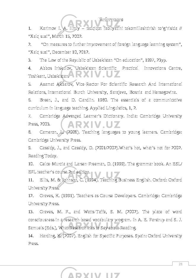 21References 1. Karimov I. A. Ilmiy – tadqiqot faoliyatini takomillashtirish to’g’risida // “Xalq suzi”, March 15, 2002. 2. “ On measures to further improvement of foreign language learning system”, “Xalq suzi”, December 10, 2012. 3. The Law of the Republic of Uzbekistan “On education”, 1997, 23pp. 4. Abbos Iriskulov, Uzbekistan Scientific Practical Innovations Centre, Tashkent, Uzbekistan. 5. Azamat Akbarov, Vice-Rector For Scientific Research And International Relations, International Burch University, Sarajeva, Bosnia and Herzegovina. 6. Breen, J., and D. Candlin. 1980. The essentials of a communicative curriculum in language teaching. Applied Linguistics, 1, 2. 7. Cambridge Advanced Learner’s Dictionary . India: Cambridge University Press, 2003. 8. Cameron, L. (2001). Teaching languages to young learners. Cambridge: Cambridge University Press. 9. Cassidy, J., and Cassidy, D. (2001/2002).What’s hot, what’s not for 2002. Reading Today . 10. Celce-Murcia and Larsen-Freeman, D. (1999). The grammar book . An ESL/ EFL teacher‘s course.2nd edition. 11. Ellis, M. & Johnson, C. (1994). Teaching Business English. Oxford: Oxford University Press. 12. Graves, K. (1991). Teachers as Course Developers. Cambridge: Cambridge University Press. 13. Graves, M. F., and Watts-Taffe, S. M. (2002). The place of word consciousness in a research-based vocabulary program. In A. E. Farstrup and S. J. Samuels (Eds.), What Research Has to Say about Reading. 14. Harding, K. (2007). English for Specific Purposes. Spain: Oxford University Press. 