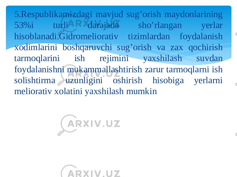 5.Respublikamizdagi mavjud sug’orish maydonlarining 53%i turli darajada sho’rlangan yerlar hisoblanadi.Gidromeliorativ tizimlardan foydalanish xodimlarini boshqaruvchi sug’orish va zax qochirish tarmoqlarini ish rejimini yaxshilash suvdan foydalanishni mukammallashtirish zarur tarmoqlarni ish solishtirma uzunligini oshirish hisobiga yerlarni meliorativ xolatini yaxshilash mumkin 