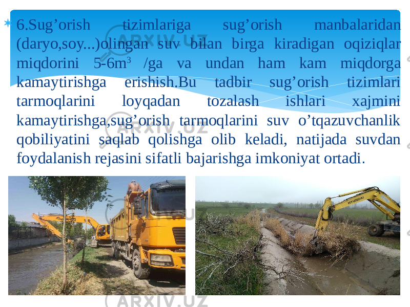  6.Sug’orish tizimlariga sug’orish manbalaridan (daryo,soy...)olingan suv bilan birga kiradigan oqiziqlar miqdorini 5-6m 3 /ga va undan ham kam miqdorga kamaytirishga erishish.Bu tadbir sug’orish tizimlari tarmoqlarini loyqadan tozalash ishlari xajmini kamaytirishga,sug’orish tarmoqlarini suv o’tqazuvchanlik qobiliyatini saqlab qolishga olib keladi, natijada suvdan foydalanish rejasini sifatli bajarishga imkoniyat ortadi . 