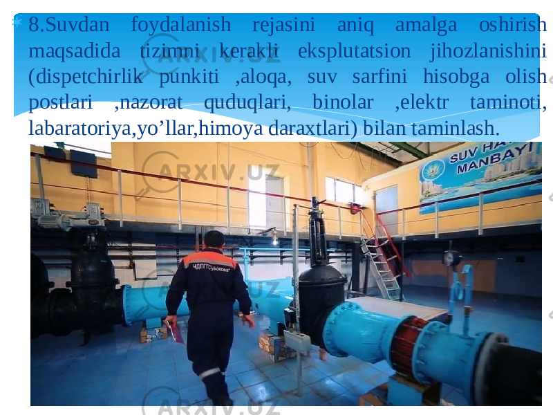  8.Suvdan foydalanish rejasini aniq amalga oshirish maqsadida tizimni kerakli eksplutatsion jihozlanishini (dispetchirlik punkiti ,aloqa, suv sarfini hisobga olish postlari ,nazorat quduqlari, binolar ,elektr taminoti, labaratoriya,yo’llar,himoya daraxtlari) bilan taminlash. 