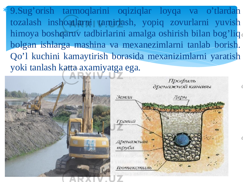  9.Sug’orish tarmoqlarini oqiziqlar loyqa va o’tlardan tozalash inshoatlarni tamirlash, yopiq zovurlarni yuvish himoya boshqaruv tadbirlarini amalga oshirish bilan bog’liq bolgan ishlarga mashina va mexanezimlarni tanlab borish. Qo’l kuchini kamaytirish borasida mexanizimlarni yaratish yoki tanlash katta axamiyatga ega. 