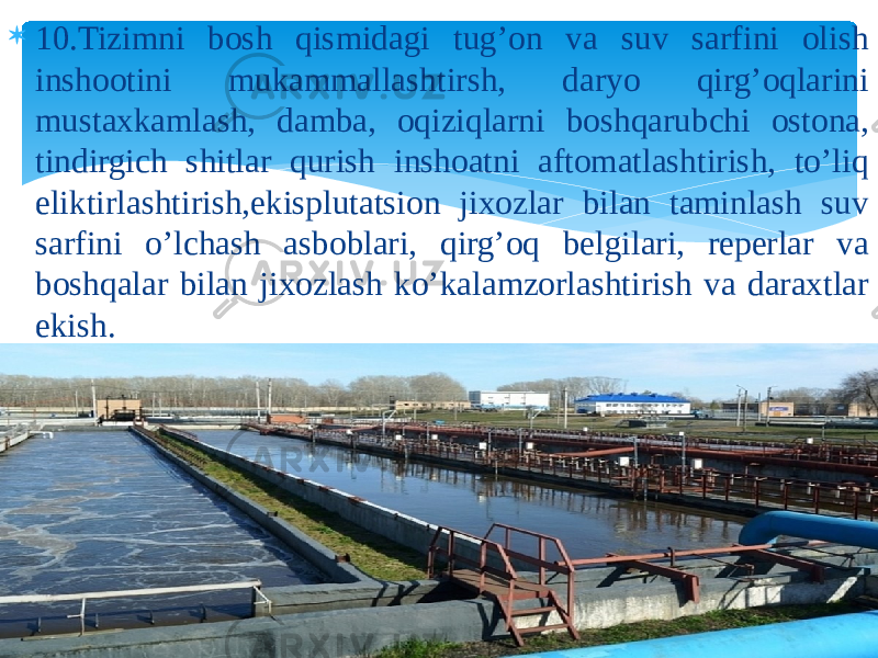  10.Tizimni bosh qismidagi tug’on va suv sarfini olish inshootini mukammallashtirsh, daryo qirg’oqlarini mustaxkamlash, damba, oqiziqlarni boshqarubchi ostona, tindirgich shitlar qurish inshoatni aftomatlashtirish, to’liq eliktirlashtirish,ekisplutatsion jixozlar bilan taminlash suv sarfini o’lchash asboblari, qirg’oq belgilari, reperlar va boshqalar bilan jixozlash ko’kalamzorlashtirish va daraxtlar ekish. 