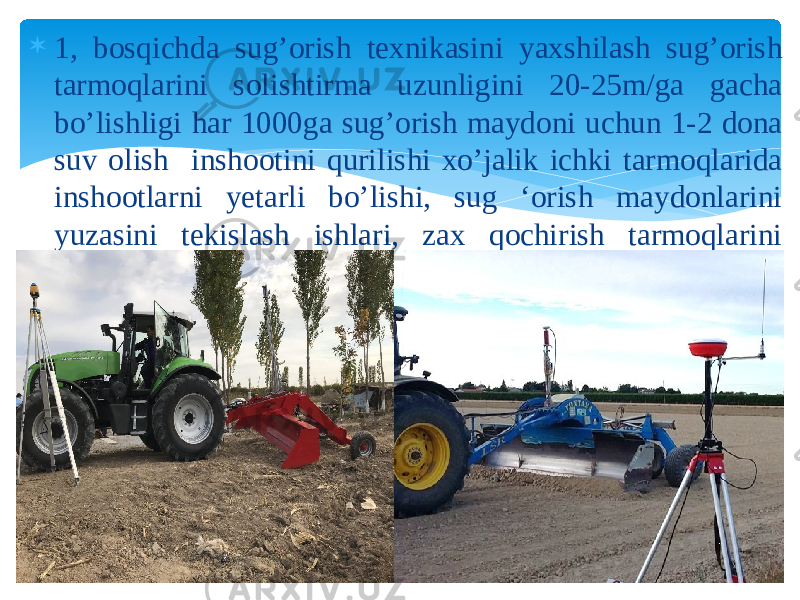  1, bosqichda sug’orish texnikasini yaxshilash sug’orish tarmoqlarini solishtirma uzunligini 20-25m/ga gacha bo’lishligi har 1000ga sug’orish maydoni uchun 1-2 dona suv olish inshootini qurilishi xo’jalik ichki tarmoqlarida inshootlarni yetarli bo’lishi, sug ‘orish maydonlarini yuzasini tekislash ishlari, zax qochirish tarmoqlarini qurish ishlari kuzda tutiladi 