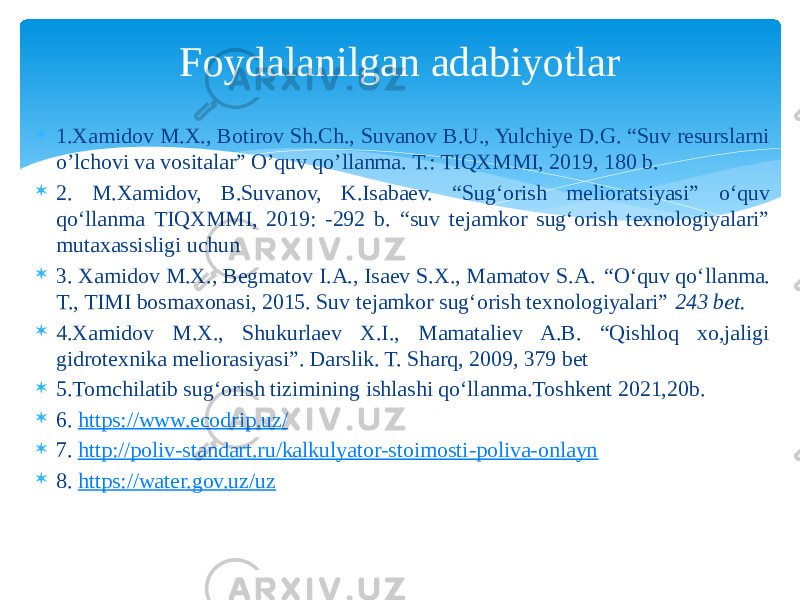  1.Xamidov M.X., Botirov Sh.Ch., Suvanov B.U., Yulchiye D.G. “Suv resurslarni o’lchovi va vositalar” O’quv qo’llanma. T.: TIQXMMI, 2019, 180 b.  2. M.Xamidov, B.Suvanov, K.Isabaev. “Sug‘orish melioratsiyasi” o‘quv qo‘llanma TIQXMMI, 2019: -292 b. “suv tejamkor sug‘orish texnologiyalari” mutaxassisligi uchun  3. Xamidov M.X., Begmatov I.A., Isaev S.X., Mamatov S.A. “ O‘quv qo‘llanma. T., TIMI bosmaxonasi, 2015. Suv tejamkor sug‘orish texnologiyalari” 243 bet.  4.Xamidov M.X., Shukurlaev X.I., Mamataliev A.B. “Qishloq xo,jaligi gidrotexnika meliorasiyasi”. Darslik. T. Sharq, 2009, 379 bet  5.Tomchilatib sug‘orish tizimining ishlashi qo‘llanma.Toshkent 2021,20b.  6. https://www.ecodrip.uz/  7. http://poliv-standart.ru/kalkulyator-stoimosti-poliva-onlayn  8. https://water.gov.uz/uz Foydalanilgan adabiyotlar 