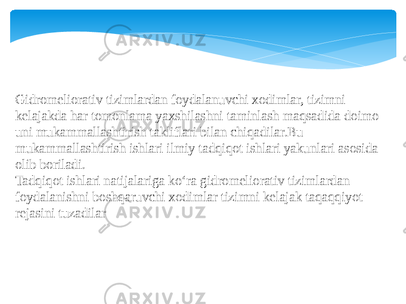 Gidromeliorativ tizimlardan foydalanuvchi xodimlar, tizimni kelajakda har tomonlama yaxshilashni taminlash maqsadida doimo uni mukammallashtirish takliflari bilan chiqadilar.Bu mukammallashtirish ishlari ilmiy tadqiqot ishlari yakunlari asosida olib boriladi. Tadqiqot ishlari natijalariga ko‘ra gidromeliorativ tizimlardan foydalanishni boshqaruvchi xodimlar tizimni kelajak taqaqqiyot rejasini tuzadilar 