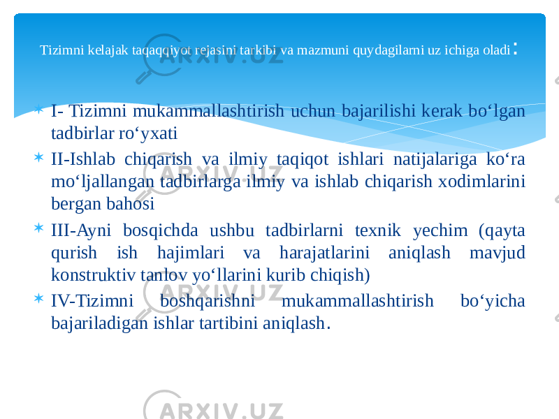  I- Tizimni mukammallashtirish uchun bajarilishi kerak bo‘lgan tadbirlar ro‘yxati  II-Ishlab chiqarish va ilmiy taqiqot ishlari natijalariga ko‘ra mo‘ljallangan tadbirlarga ilmiy va ishlab chiqarish xodimlarini bergan bahosi  III-Ayni bosqichda ushbu tadbirlarni texnik yechim (qayta qurish ish hajimlari va harajatlarini aniqlash mavjud konstruktiv tanlov yo‘llarini kurib chiqish)  IV-Tizimni boshqarishni mukammallashtirish bo‘yicha bajariladigan ishlar tartibini aniqlash .Tizimni kelajak taqaqqiyot rejasini tarkibi va mazmuni quydagilarni uz ichiga oladi : 