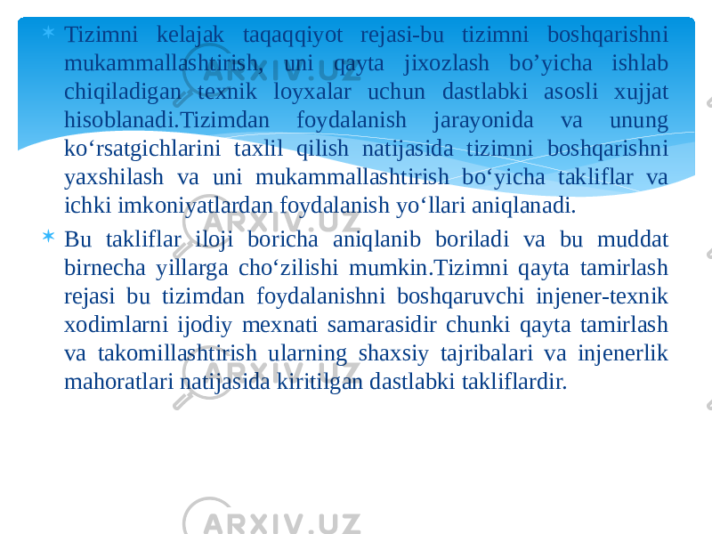  Tizimni kelajak taqaqqiyot rejasi-bu tizimni boshqarishni mukammallashtirish, uni qayta jixozlash bo’yicha ishlab chiqiladigan texnik loyxalar uchun dastlabki asosli xujjat hisoblanadi.Tizimdan foydalanish jarayonida va unung ko‘rsatgichlarini taxlil qilish natijasida tizimni boshqarishni yaxshilash va uni mukammallashtirish bo‘yicha takliflar va ichki imkoniyatlardan foydalanish yo‘llari aniqlanadi.  Bu takliflar iloji boricha aniqlanib boriladi va bu muddat birnecha yillarga cho‘zilishi mumkin.Tizimni qayta tamirlash rejasi bu tizimdan foydalanishni boshqaruvchi injener-texnik xodimlarni ijodiy mexnati samarasidir chunki qayta tamirlash va takomillashtirish ularning shaxsiy tajribalari va injenerlik mahoratlari natijasida kiritilgan dastlabki takliflardir. 