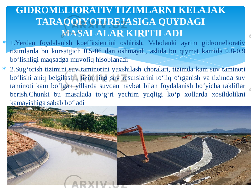  1.Yerdan foydalanish koeffitsientini oshirish. Vaholanki ayrim gidromeliorativ tizimlarda bu kursatgich 0.5-06 dan oshmaydi, aslida bu qiymat kamida 0.8-0.9 bo‘lishligi maqsadga muvofiq hisoblanadi  2.Sug‘orish tizimini suv taminotini yaxshilash choralari, tizimda kam suv taminoti bo‘lishi aniq belgilash , tizimning suv resurslarini to‘liq o‘rganish va tizimda suv taminoti kam bo‘lgan yillarda suvdan navbat bilan foydalanish bo‘yicha takliflar berish.Chunki bu masalada to‘g‘ri yechim yuqligi ko‘p xollarda xosildolikni kamayishiga sabab bo‘ladi GIDROMELIORATIV TIZIMLARNI KELAJAK TARAQQIYOTIREJASIGA QUYDAGI MASALALAR KIRITILADI 