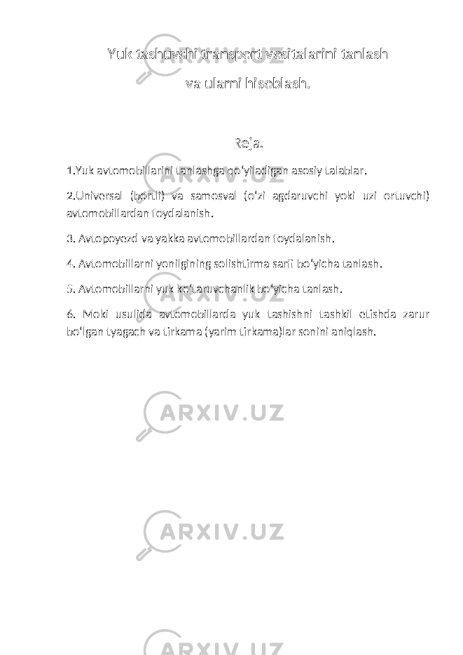 Yuk tashuvchi transport vositalarini tanlash va ularni hisoblash. Reja. 1.Yuk avtomobillarini tanlashga qo‘yiladigan asosiy talablar . 2.Universal (bortli) va samosval (o‘zi agdaruvchi yoki uzi ortuvchi) avtomobillardan foydalanish . 3. Avtopoyezd va yakka avtomobillardan foydalanish . 4. Avtomobillarni yonilgining solishtirma sarfi bo‘yicha tanlash . 5. Avtomobillarni yuk ko‘taruvchanlik bo‘yicha tanlash . 6. Moki usulida avtomobillarda yuk tashishni tashkil etishda zarur bo‘lgan tyagach va tirkama (yarim tirkama)lar sonini aniqlash. 