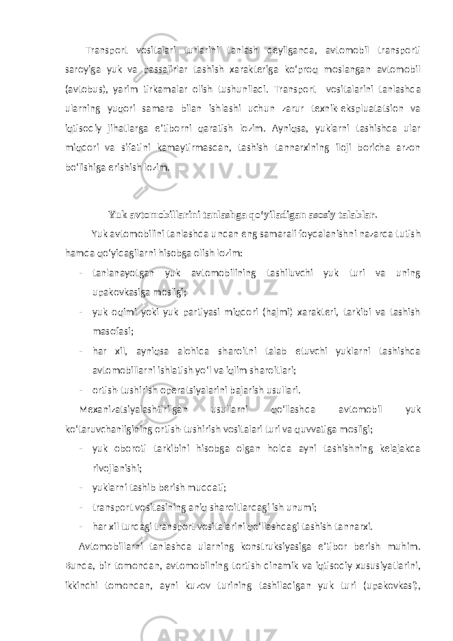 Transport vositalari turlarini tanlash deyilganda, avtomobil transporti saroyiga yuk va passajirlar tashish xarakteriga ko‘proq moslangan avtomobil (avtobus), yarim tirkamalar olish tushuniladi. Transport vositalarini tanlashda ularning yuqori samara bilan ishlashi uchun zarur texnik-ekspluatatsion va iqtisodiy jihatlarga e’tiborni qaratish lozim. Ayniqsa, yuklarni tashishda ular miqdori va sifatini kamaytirmasdan, tashish tannarxining iloji boricha arzon bo‘lishiga erishish lozim. Yuk avtomobillarini tanlashga qo‘yiladigan asosiy talablar . Yuk avtomobilini tanlashda undan eng samarali foydalanishni nazarda tutish hamda qo‘yidagilarni hisobga olish lozim: - tanlanayotgan yuk avtomobilining tashiluvchi yuk turi va uning upakovkasiga mosligi; - yuk oqimi yoki yuk partiyasi miqdori (hajmi) xarakteri, tarkibi va tashish masofasi; - har xil, ayniqsa alohida sharoitni talab etuvchi yuklarni tashishda avtomobillarni ishlatish yo‘l va iqlim sharoitlari; - ortish-tushirish operatsiyalarini bajarish usullari. Mexanizatsiyalashtirilgan usullarni qo‘llashda avtomobil yuk ko‘taruvchanligining orti sh -tushirish vositalari turi va quvvatiga mosligi; - yuk oboroti tarkibini hisobga olgan holda ayni tashishning kelajakda rivojlanishi; - yuklarni tashib berish muddati; - transport vositasining aniq sharoitlardagi ish unumi; - har xil turdagi transport vositalarini qo‘llashdagi tashish tannarxi. Avtomobillarni tanlashda ularning konstruksiyasiga e’tibor berish muhim. Bunda, bir tomondan, avtomobilning tortish-dinamik va iqtisodiy xususiyatlarini, ikkinchi tomondan, ayni kuzov turining tashiladigan yuk turi (upakovkasi), 