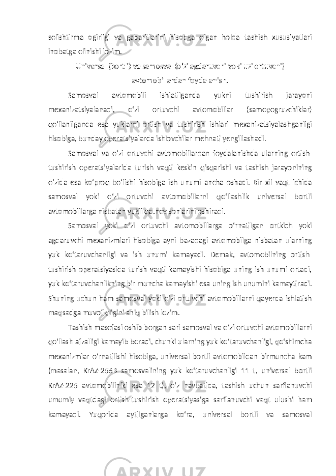 solishtirma ogirligi va gabaritlarini hisobga olgan holda tashish xususiyatlari inobatga olinishi lozim. Universal (bortli) va samosval (o‘zi agdaruvchi yoki uzi ortuvchi) avtomobillardan foydalanish . Samosval avtomobili ishlatilganda yukni tushirish jarayoni mexanizatsiyalanadi, o‘zi ortuvchi avtomobillar (samopogruzchiklar) qo‘llanilganda esa yuklarni ortish va tushirish ishlari mexanizatsiyalashganligi hisobiga, bunday operatsiyalarda ishlovchilar mehnati yengillashadi. Samosval va o‘zi ortuvchi avtomobillardan foydalanishda ularning ortish- tushirish operatsiyalarida turish vaqti keskin qisqarishi va tashish jarayonining o‘zida esa ko‘proq bo‘lishi hisobiga ish unumi ancha oshadi. Bir xil vaqt ichida samosval yoki o‘zi ortuvchi avtomobillarni qo‘llashlik universal bortli avtomobillarga nisbatan yukli qatnov sonlarini oshiradi. Samosval yoki o‘zi ortuvchi avtomobillarga o‘rnatilgan ortkich yoki agdaruvchi mexanizmlari hisobiga ayni bazadagi avtomobilga nisbatan ularning yuk ko‘taruvchanligi va ish unumi kamayadi. Demak, avtomobilning ortish- tushirish operatsiyasida turish vaqti kamayishi hisobiga uning ish unumi ortadi, yuk ko‘taruvchanlikning bir muncha kamayishi esa uning ish unumini kamaytiradi. Shuning uchun ham samosval yoki o‘zi ortuvchi avtomobillarni qayerda ishlatish maqsadga muvofiqligini aniq bilish lozim. Tashish masofasi oshib borgan sari samosval va o‘zi ortuvchi avtomobillarni qo‘llash afzalligi kamayib boradi, chunki ularning yuk ko‘taruvchanligi, qo‘shimcha mexanizmlar o‘rnatilishi hisobiga, universal bortli avtomobildan birmuncha kam (masalan, KrAZ-256B samosvalining yuk ko‘taruvchanligi 11 t, universal bortli KrAZ-225 avtomobiliniki esa 12 t), o‘z navbatida, tashish uchun sarflanuvchi umumiy vaqtdagi orti sh -tushirish operatsiyasiga sarflanuvchi vaqt ulushi ham kamayadi. Yuqorida aytilganlarga ko‘ra, universal bortli va samosval 